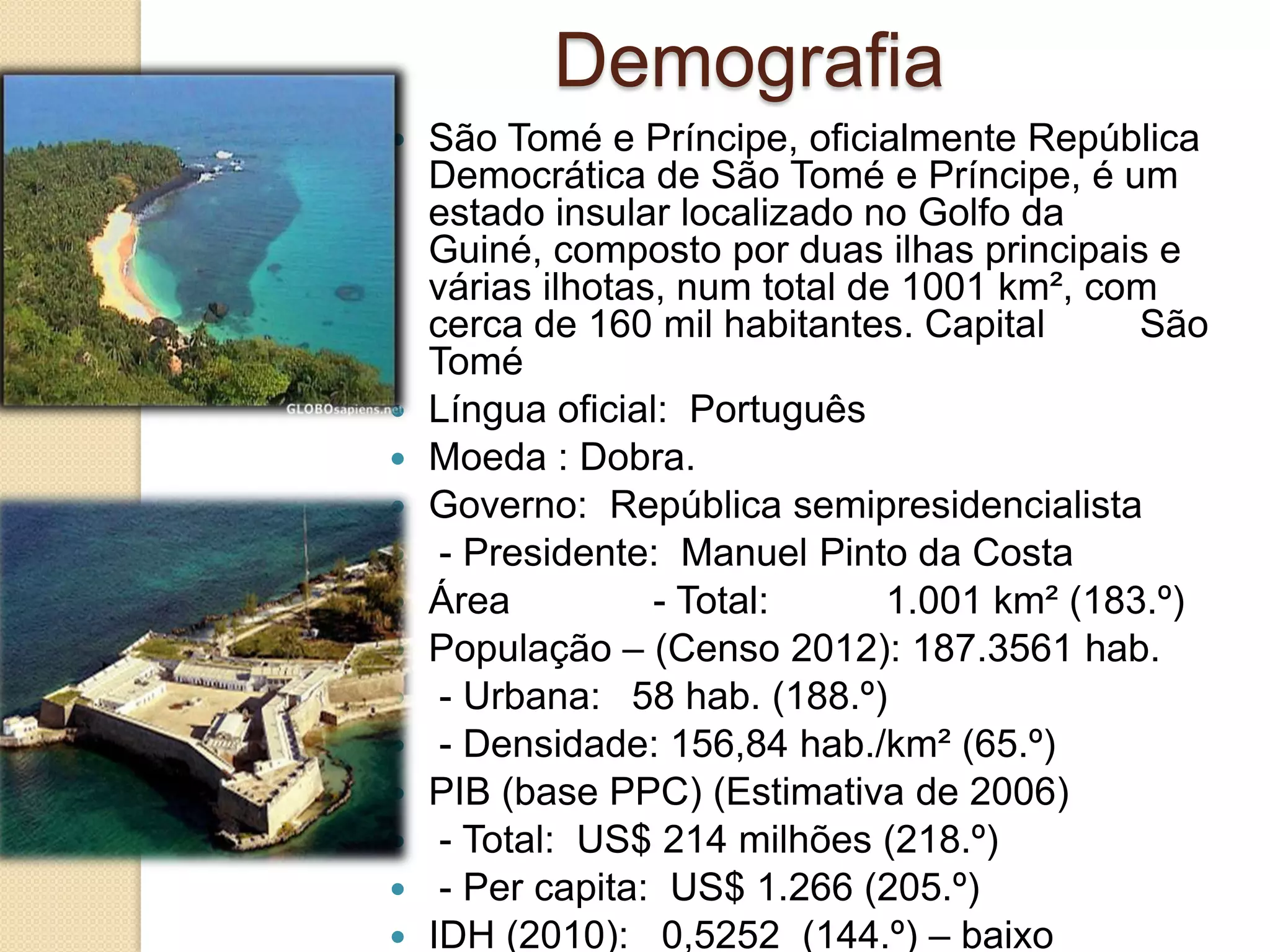 Demografia
 São Tomé e Príncipe, oficialmente República
Democrática de São Tomé e Príncipe, é um
estado insular localizado no Golfo da
Guiné, composto por duas ilhas principais e
várias ilhotas, num total de 1001 km², com
cerca de 160 mil habitantes. Capital São
Tomé
 Língua oficial: Português
 Moeda : Dobra.
 Governo: República semipresidencialista
 - Presidente: Manuel Pinto da Costa
 Área - Total: 1.001 km² (183.º)
 População – (Censo 2012): 187.3561 hab.
 - Urbana: 58 hab. (188.º)
 - Densidade: 156,84 hab./km² (65.º)
 PIB (base PPC) (Estimativa de 2006)
 - Total: US$ 214 milhões (218.º)
 - Per capita: US$ 1.266 (205.º)
 IDH (2010): 0,5252 (144.º) – baixo
 