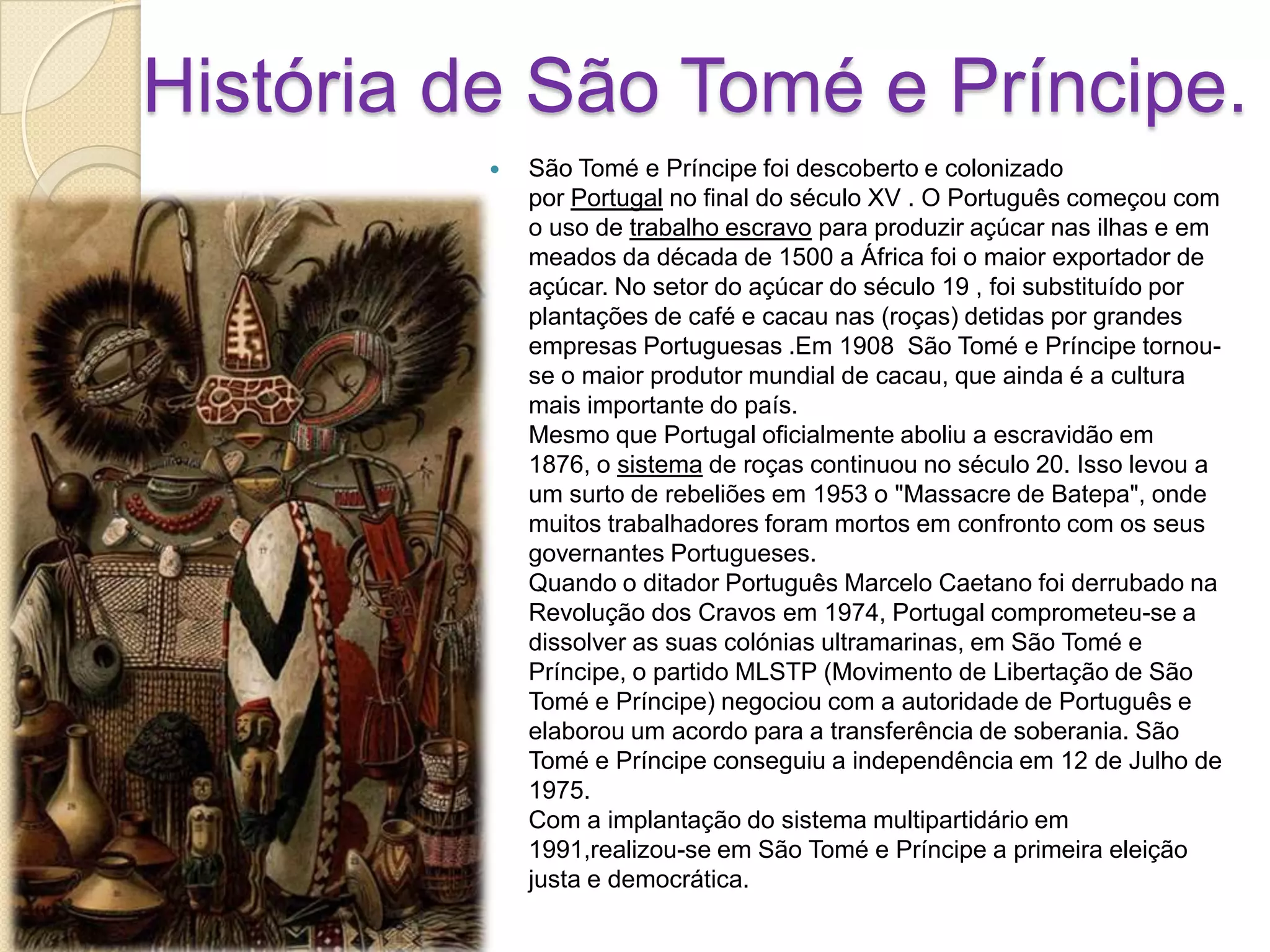 História de São Tomé e Príncipe.
 São Tomé e Príncipe foi descoberto e colonizado
por Portugal no final do século XV . O Português começou com
o uso de trabalho escravo para produzir açúcar nas ilhas e em
meados da década de 1500 a África foi o maior exportador de
açúcar. No setor do açúcar do século 19 , foi substituído por
plantações de café e cacau nas (roças) detidas por grandes
empresas Portuguesas .Em 1908 São Tomé e Príncipe tornou-
se o maior produtor mundial de cacau, que ainda é a cultura
mais importante do país.
Mesmo que Portugal oficialmente aboliu a escravidão em
1876, o sistema de roças continuou no século 20. Isso levou a
um surto de rebeliões em 1953 o "Massacre de Batepa", onde
muitos trabalhadores foram mortos em confronto com os seus
governantes Portugueses.
Quando o ditador Português Marcelo Caetano foi derrubado na
Revolução dos Cravos em 1974, Portugal comprometeu-se a
dissolver as suas colónias ultramarinas, em São Tomé e
Príncipe, o partido MLSTP (Movimento de Libertação de São
Tomé e Príncipe) negociou com a autoridade de Português e
elaborou um acordo para a transferência de soberania. São
Tomé e Príncipe conseguiu a independência em 12 de Julho de
1975.
Com a implantação do sistema multipartidário em
1991,realizou-se em São Tomé e Príncipe a primeira eleição
justa e democrática.
 