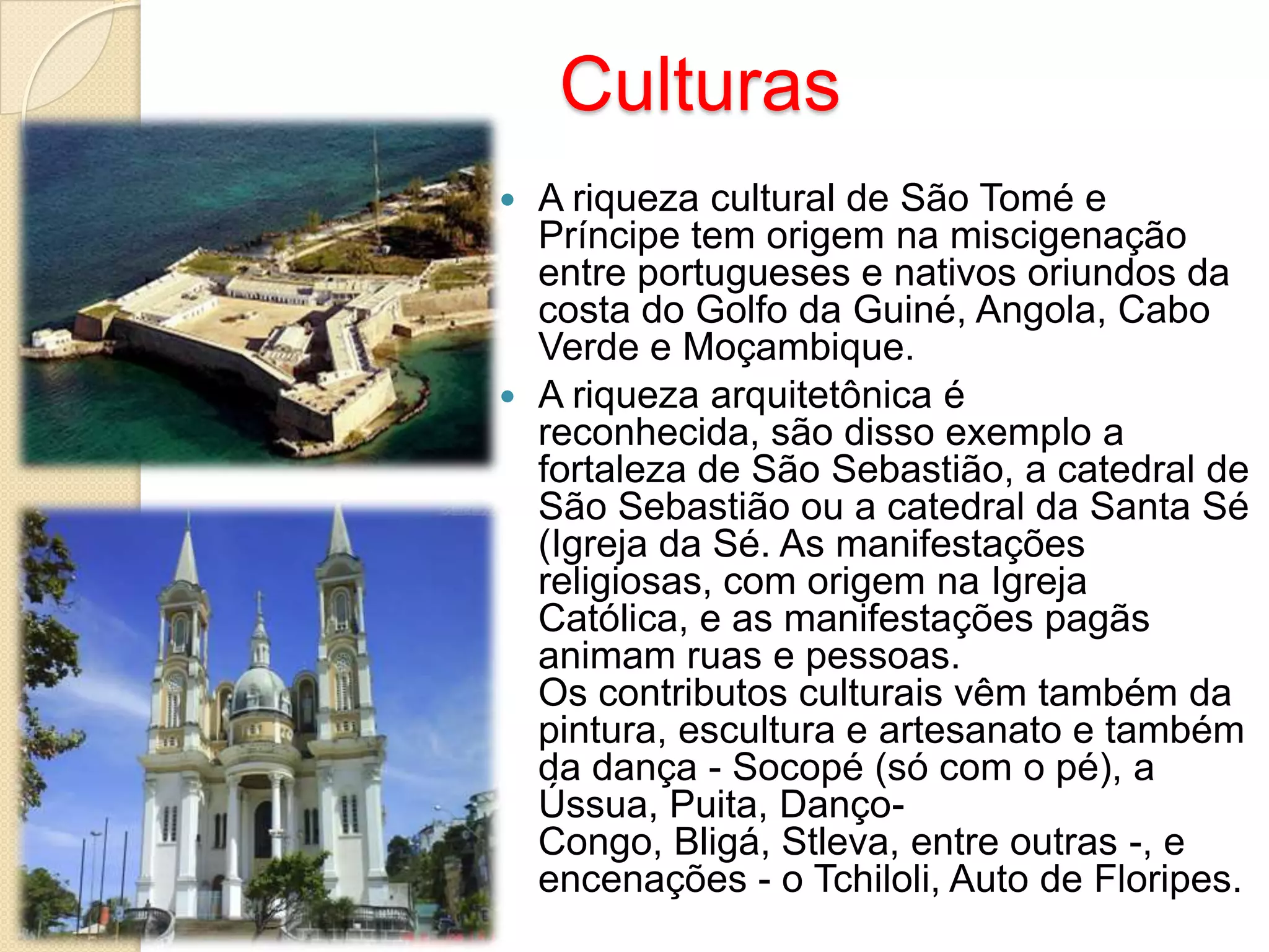 Culturas
 A riqueza cultural de São Tomé e
Príncipe tem origem na miscigenação
entre portugueses e nativos oriundos da
costa do Golfo da Guiné, Angola, Cabo
Verde e Moçambique.
 A riqueza arquitetônica é
reconhecida, são disso exemplo a
fortaleza de São Sebastião, a catedral de
São Sebastião ou a catedral da Santa Sé
(Igreja da Sé. As manifestações
religiosas, com origem na Igreja
Católica, e as manifestações pagãs
animam ruas e pessoas.
Os contributos culturais vêm também da
pintura, escultura e artesanato e também
da dança - Socopé (só com o pé), a
Ússua, Puita, Danço-
Congo, Bligá, Stleva, entre outras -, e
encenações - o Tchiloli, Auto de Floripes.
 