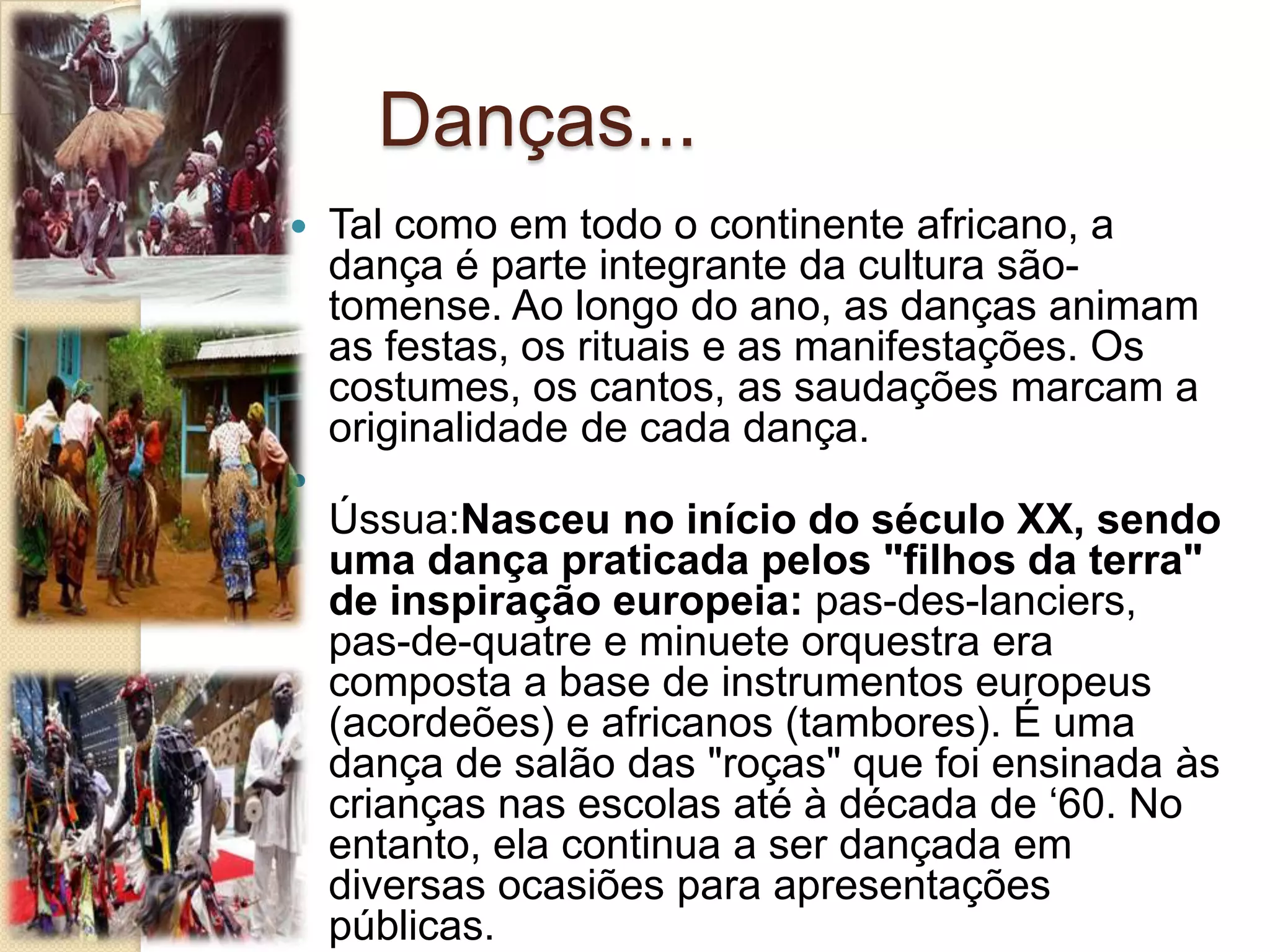 Danças...
 Tal como em todo o continente africano, a
dança é parte integrante da cultura são-
tomense. Ao longo do ano, as danças animam
as festas, os rituais e as manifestações. Os
costumes, os cantos, as saudações marcam a
originalidade de cada dança.

Ússua:Nasceu no início do século XX, sendo
uma dança praticada pelos "filhos da terra"
de inspiração europeia: pas-des-lanciers,
pas-de-quatre e minuete orquestra era
composta a base de instrumentos europeus
(acordeões) e africanos (tambores). É uma
dança de salão das "roças" que foi ensinada às
crianças nas escolas até à década de ‘60. No
entanto, ela continua a ser dançada em
diversas ocasiões para apresentações
públicas.
 
