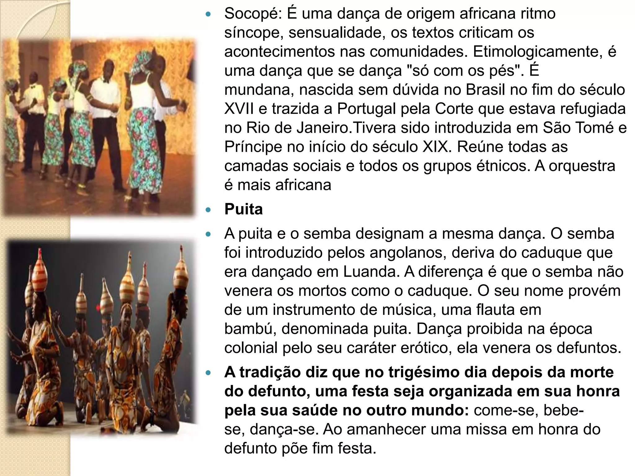  Socopé: É uma dança de origem africana ritmo
síncope, sensualidade, os textos criticam os
acontecimentos nas comunidades. Etimologicamente, é
uma dança que se dança "só com os pés". É
mundana, nascida sem dúvida no Brasil no fim do século
XVII e trazida a Portugal pela Corte que estava refugiada
no Rio de Janeiro.Tivera sido introduzida em São Tomé e
Príncipe no início do século XIX. Reúne todas as
camadas sociais e todos os grupos étnicos. A orquestra
é mais africana
 Puita
 A puita e o semba designam a mesma dança. O semba
foi introduzido pelos angolanos, deriva do caduque que
era dançado em Luanda. A diferença é que o semba não
venera os mortos como o caduque. O seu nome provém
de um instrumento de música, uma flauta em
bambú, denominada puita. Dança proibida na época
colonial pelo seu caráter erótico, ela venera os defuntos.
 A tradição diz que no trigésimo dia depois da morte
do defunto, uma festa seja organizada em sua honra
pela sua saúde no outro mundo: come-se, bebe-
se, dança-se. Ao amanhecer uma missa em honra do
defunto põe fim festa.
 
