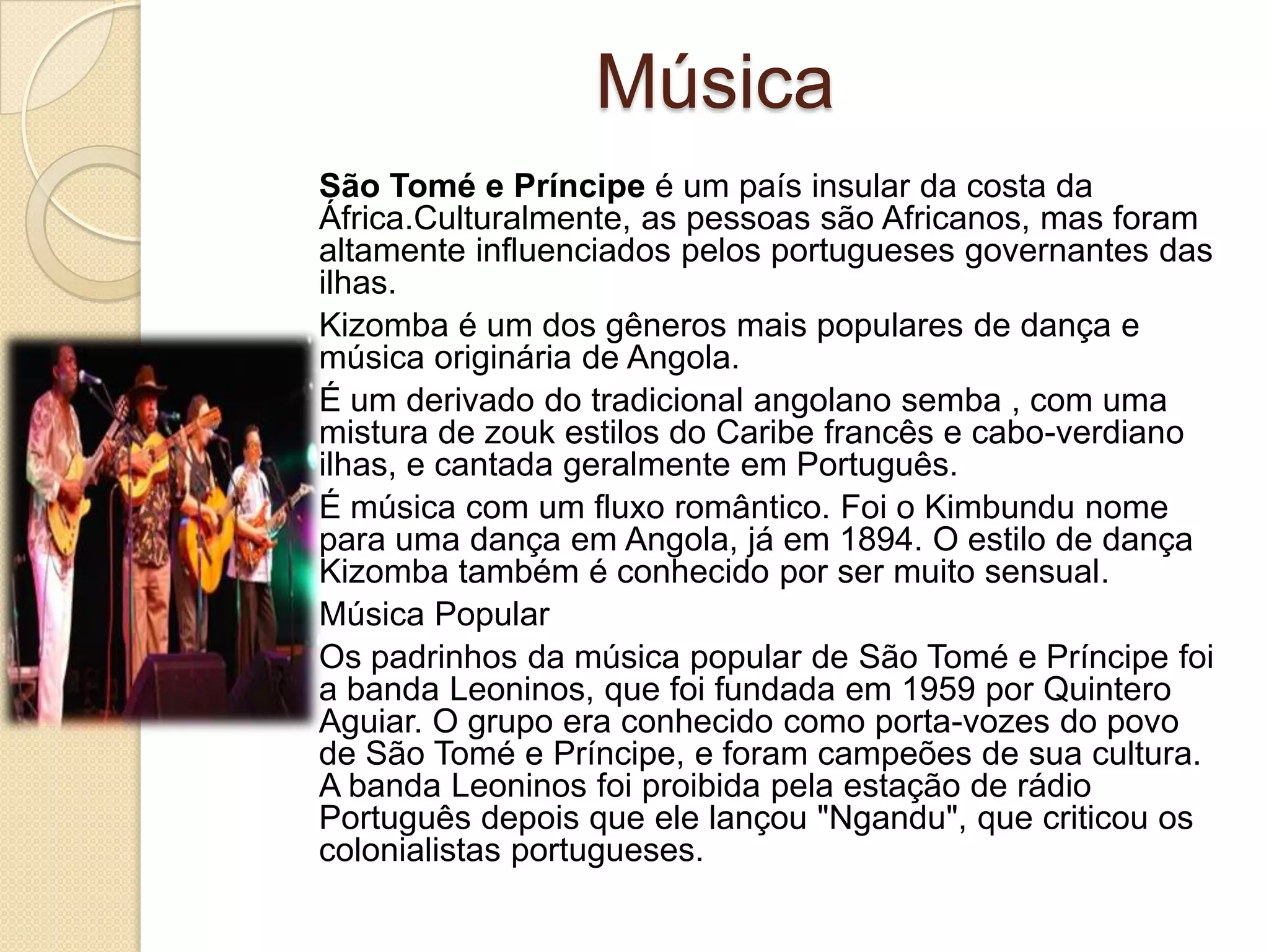 Música
São Tomé e Príncipe é um país insular da costa da
África.Culturalmente, as pessoas são Africanos, mas foram
altamente influenciados pelos portugueses governantes das
ilhas.
Kizomba é um dos gêneros mais populares de dança e
música originária de Angola.
É um derivado do tradicional angolano semba , com uma
mistura de zouk estilos do Caribe francês e cabo-verdiano
ilhas, e cantada geralmente em Português.
É música com um fluxo romântico. Foi o Kimbundu nome
para uma dança em Angola, já em 1894. O estilo de dança
Kizomba também é conhecido por ser muito sensual.
Música Popular
Os padrinhos da música popular de São Tomé e Príncipe foi
a banda Leoninos, que foi fundada em 1959 por Quintero
Aguiar. O grupo era conhecido como porta-vozes do povo
de São Tomé e Príncipe, e foram campeões de sua cultura.
A banda Leoninos foi proibida pela estação de rádio
Português depois que ele lançou "Ngandu", que criticou os
colonialistas portugueses.
 