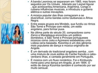  A banda Leoninos se separaram em 1965, mas foram
seguidos por Os Úntués , liderado por Leonel Aguiar
, que acrescentou Americana, Argentina, Congo e
cubana influências musicais, e introduziu a guitarra
elétrica e outras inovações.
 A música popular das ilhas começaram a se
diversificar, como bandas como Quibanzas e África
Negra.
 Entre esses grupos era Mindelo, que fundiu os ritmos
São Tomé e Príncipe com rebita, um estilo
angolano, para formar puxa.
 Na última parte do século 20, compositores como
Zarco e Manjelegua encontrou um público
doméstico, e São Tomé e Príncipe-portugueses
músicos como Juka e Açoreano estabeleceu uma
Lisboa cena baseada. Kizomba é um dos gêneros
mais populares de dança e música originária de
Angola.
 É um derivado do tradicional angolano semba , com
uma mistura de zouk estilos do Caribe francês e cabo-
verdiano ilhas, e cantada geralmente em Português.
 É música com um fluxo romântico. Foi o Kimbundu
nome para uma dança em Angola, já em 1894. O
estilo de dança Kizomba também é conhecido por ser
muito sensual.
 