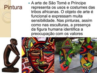 Pintura
 A arte de São Tomé e Príncipe
representa os usos e costumes das
tribos africanas. O objeto de arte é
funcional e expressam muita
sensibilidade. Nas pinturas, assim
como nas esculturas, a presença
da figura humana identifica a
preocupação com os valores
étnicos, morais e religiosos.
 