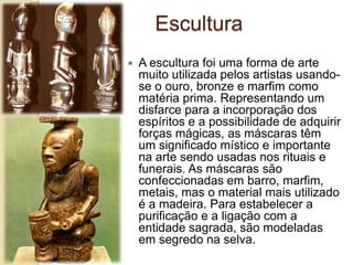 Escultura
 A escultura foi uma forma de arte
muito utilizada pelos artistas usando-
se o ouro, bronze e marfim como
matéria prima. Representando um
disfarce para a incorporação dos
espíritos e a possibilidade de adquirir
forças mágicas, as máscaras têm
um significado místico e importante
na arte sendo usadas nos rituais e
funerais. As máscaras são
confeccionadas em barro, marfim,
metais, mas o material mais utilizado
é a madeira. Para estabelecer a
purificação e a ligação com a
entidade sagrada, são modeladas
em segredo na selva.
 