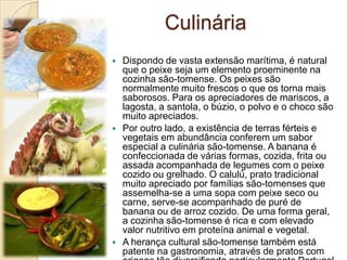 Culinária
 Dispondo de vasta extensão marítima, é natural
que o peixe seja um elemento proeminente na
cozinha são-tomense. Os peixes são
normalmente muito frescos o que os torna mais
saborosos. Para os apreciadores de mariscos, a
lagosta, a santola, o búzio, o polvo e o choco são
muito apreciados.
 Por outro lado, a existência de terras férteis e
vegetais em abundância conferem um sabor
especial a culinária são-tomense. A banana é
confeccionada de várias formas, cozida, frita ou
assada acompanhada de legumes com o peixe
cozido ou grelhado. O calulú, prato tradicional
muito apreciado por famílias são-tomenses que
assemelha-se a uma sopa com peixe seco ou
carne, serve-se acompanhado de puré de
banana ou de arroz cozido. De uma forma geral,
a cozinha são-tomense é rica e com elevado
valor nutritivo em proteína animal e vegetal.
 A herança cultural são-tomense também está
patente na gastronomia, através de pratos com
 