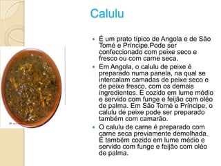 Calulu
 É um prato típico de Angola e de São
Tomé e Príncipe.Pode ser
confeccionado com peixe seco e
fresco ou com carne seca.
 Em Angola, o calulu de peixe é
preparado numa panela, na qual se
intercalam camadas de peixe seco e
de peixe fresco, com os demais
ingredientes. É cozido em lume médio
e servido com funge e feijão com oléo
de palma. Em São Tomé e Príncipe, o
calulu de peixe pode ser preparado
também com camarão.
 O calulu de carne é preparado com
carne seca previamente demolhada.
É também cozido em lume médio e
servido com funge e feijão com oléo
de palma.
 