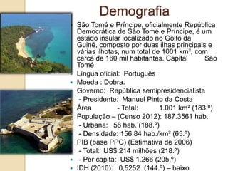 Demografia
 São Tomé e Príncipe, oficialmente República
Democrática de São Tomé e Príncipe, é um
estado insular localizado no Golfo da
Guiné, composto por duas ilhas principais e
várias ilhotas, num total de 1001 km², com
cerca de 160 mil habitantes. Capital São
Tomé
 Língua oficial: Português
 Moeda : Dobra.
 Governo: República semipresidencialista
 - Presidente: Manuel Pinto da Costa
 Área - Total: 1.001 km² (183.º)
 População – (Censo 2012): 187.3561 hab.
 - Urbana: 58 hab. (188.º)
 - Densidade: 156,84 hab./km² (65.º)
 PIB (base PPC) (Estimativa de 2006)
 - Total: US$ 214 milhões (218.º)
 - Per capita: US$ 1.266 (205.º)
 IDH (2010): 0,5252 (144.º) – baixo
 