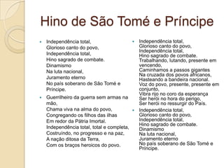 Hino de São Tomé e Príncipe
 Independência total,
Glorioso canto do povo,
Independência total,
Hino sagrado de combate.
Dinamismo
Na luta nacional,
Juramento eterno
No país soberano de São Tomé e
Príncipe.
 Guerrilheiro da guerra sem armas na
mão,
Chama viva na alma do povo,
Congregando os filhos das ilhas
Em redor da Pátria Imortal.
Independência total, total e completa,
Costruíndo, no progresso e na paz,
A nação ditosa da Terra,
Com os braços heroicos do povo.
 Independência total,
Glorioso canto do povo,
Independência total,
Hino sagrado de combate.
Trabalhando, lutando, presente em
vencendo,
Caminhamos a passos gigantes
Na cruzada dos povos africanos,
Hasteando a bandeira nacional.
Voz do povo, presente, presente em
conjunto,
Vibra rijo no coro da esperança
Ser herói no hora do perigo,
Ser herói no ressurgir do País.
 Independência total,
Glorioso canto do povo,
Independência total,
Hino sagrado de combate.
Dinamismo
Na luta nacional,
Juramento eterno
No país soberano de São Tomé e
Príncipe.
 