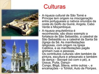 Culturas
 A riqueza cultural de São Tomé e
Príncipe tem origem na miscigenação
entre portugueses e nativos oriundos da
costa do Golfo da Guiné, Angola, Cabo
Verde e Moçambique.
 A riqueza arquitetônica é
reconhecida, são disso exemplo a
fortaleza de São Sebastião, a catedral de
São Sebastião ou a catedral da Santa Sé
(Igreja da Sé. As manifestações
religiosas, com origem na Igreja
Católica, e as manifestações pagãs
animam ruas e pessoas.
Os contributos culturais vêm também da
pintura, escultura e artesanato e também
da dança - Socopé (só com o pé), a
Ússua, Puita, Danço-
Congo, Bligá, Stleva, entre outras -, e
encenações - o Tchiloli, Auto de Floripes.
 