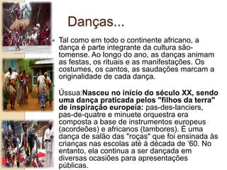 Danças...
 Tal como em todo o continente africano, a
dança é parte integrante da cultura são-
tomense. Ao longo do ano, as danças animam
as festas, os rituais e as manifestações. Os
costumes, os cantos, as saudações marcam a
originalidade de cada dança.

Ússua:Nasceu no início do século XX, sendo
uma dança praticada pelos "filhos da terra"
de inspiração europeia: pas-des-lanciers,
pas-de-quatre e minuete orquestra era
composta a base de instrumentos europeus
(acordeões) e africanos (tambores). É uma
dança de salão das "roças" que foi ensinada às
crianças nas escolas até à década de ‘60. No
entanto, ela continua a ser dançada em
diversas ocasiões para apresentações
públicas.
 