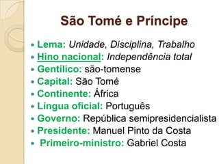 São Tomé e Príncipe
 Lema: Unidade, Disciplina, Trabalho
 Hino nacional: Independência total
 Gentílico: são-tomense
 Capital: São Tomé
 Continente: África
 Língua oficial: Português
 Governo: República semipresidencialista
 Presidente: Manuel Pinto da Costa
 Primeiro-ministro: Gabriel Costa
 