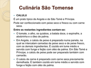 Culinária São Tomense
 CALULU
É um prato típico de Angola e de São Tomé e Príncipe.
Pode ser confeccionado com peixe seco e fresco ou com carne
seca.
Entre os restantes ingredientes contam-se:
 O tomate, o alho, os quiabos, a batata doce, o espinafre, a
abobrinha e o óleo de palma.
 Em Angola, o calulu de peixe é preparado numa panela, na
qual se intercalam camadas de peixe seco e de peixe fresco,
com os demais ingredientes. É cozido em lume médio e
servido com funge e feijão com oléo de palma. Em São Tomé e
Príncipe, o calulu de peixe pode ser preparado também com
camarão.
 O calulu de carne é preparado com carne seca previamente
demolhada. É também cozido em lume médio e servido com
funge e feijão com oléo de palma.
 