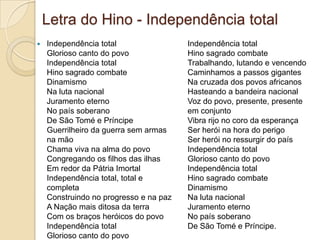 Letra do Hino - Independência total
 Independência total
Glorioso canto do povo
Independência total
Hino sagrado combate
Dinamismo
Na luta nacional
Juramento eterno
No país soberano
De São Tomé e Príncipe
Guerrilheiro da guerra sem armas
na mão
Chama viva na alma do povo
Congregando os filhos das ilhas
Em redor da Pátria Imortal
Independência total, total e
completa
Construindo no progresso e na paz
A Nação mais ditosa da terra
Com os braços heróicos do povo
Independência total
Glorioso canto do povo
Independência total
Hino sagrado combate
Trabalhando, lutando e vencendo
Caminhamos a passos gigantes
Na cruzada dos povos africanos
Hasteando a bandeira nacional
Voz do povo, presente, presente
em conjunto
Vibra rijo no coro da esperança
Ser herói na hora do perigo
Ser herói no ressurgir do país
Independência total
Glorioso canto do povo
Independência total
Hino sagrado combate
Dinamismo
Na luta nacional
Juramento eterno
No país soberano
De São Tomé e Príncipe.
 