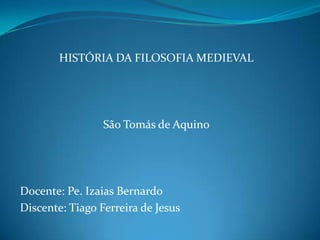 HISTÓRIA DA FILOSOFIA MEDIEVAL

São Tomás de Aquino

Docente: Pe. Izaias Bernardo
Discente: Tiago Ferreira de Jesus

 