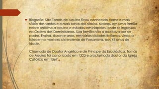  Biografia: São Tomás de Aquino ficou conhecido como o mais 
sábio dos santos e o mais santo dos sábios. Nasceu em uma família 
nobre próximo a Aquino e estudou em Nápoles, onde se ingressou 
na Ordem dos Dominicanos. Sua família não o aceitava por ser 
padre. Ensina, durante anos, em várias cidades italianas, vindo a 
falecer no mosteiro cisterciense de Fossanova, aos 49 anos de 
idade. 
Chamado de Doutor Angélico e de Príncipe da Escolástica, Tomás 
de Aquino foi canonizado em 1323 e proclamado doutor da Igreja 
Católica em 1567. 
 