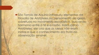 São Tomás de Aquino introduziu elementos da 
Filosofia de Aristóteles no pensamento da igreja, 
sobretudo no movimento escolástico, buscando 
harmonia entre a fé e a razão. Assim como 
Aristóteles, ele cria que as ideias não eram 
inatas e que o conhecimento era fruto da 
observação sensível. 
 