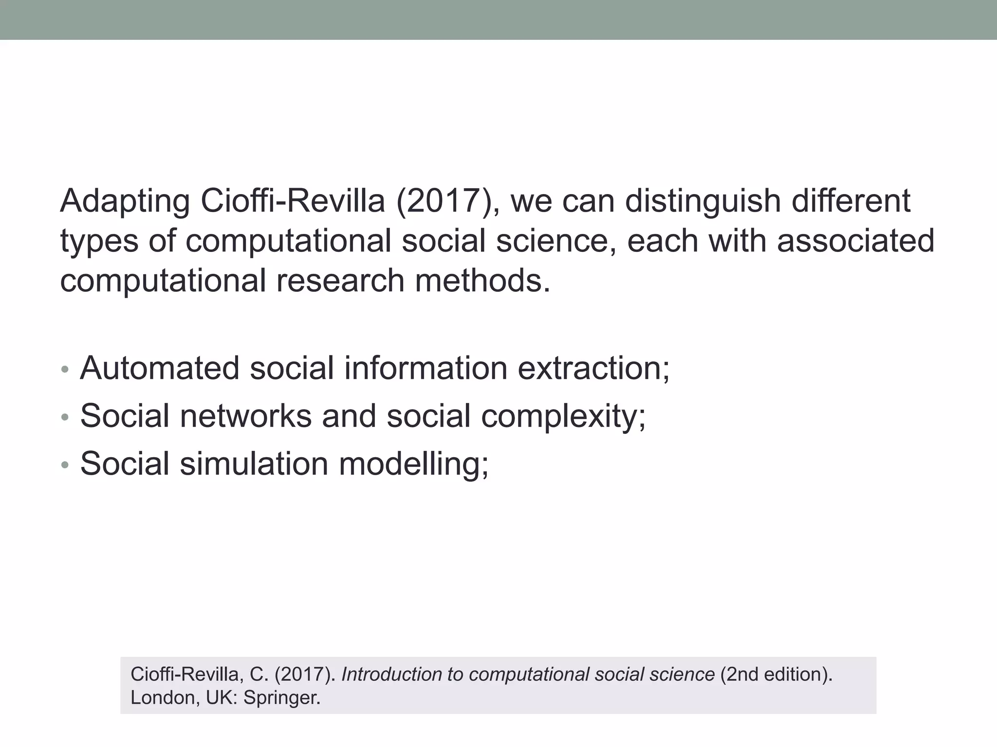 Adapting Cioffi-Revilla (2017), we can distinguish different
types of computational social science, each with associated
computational research methods.
• Automated social information extraction;
• Social networks and social complexity;
• Social simulation modelling;
Cioffi-Revilla, C. (2017). Introduction to computational social science (2nd edition).
London, UK: Springer.
 