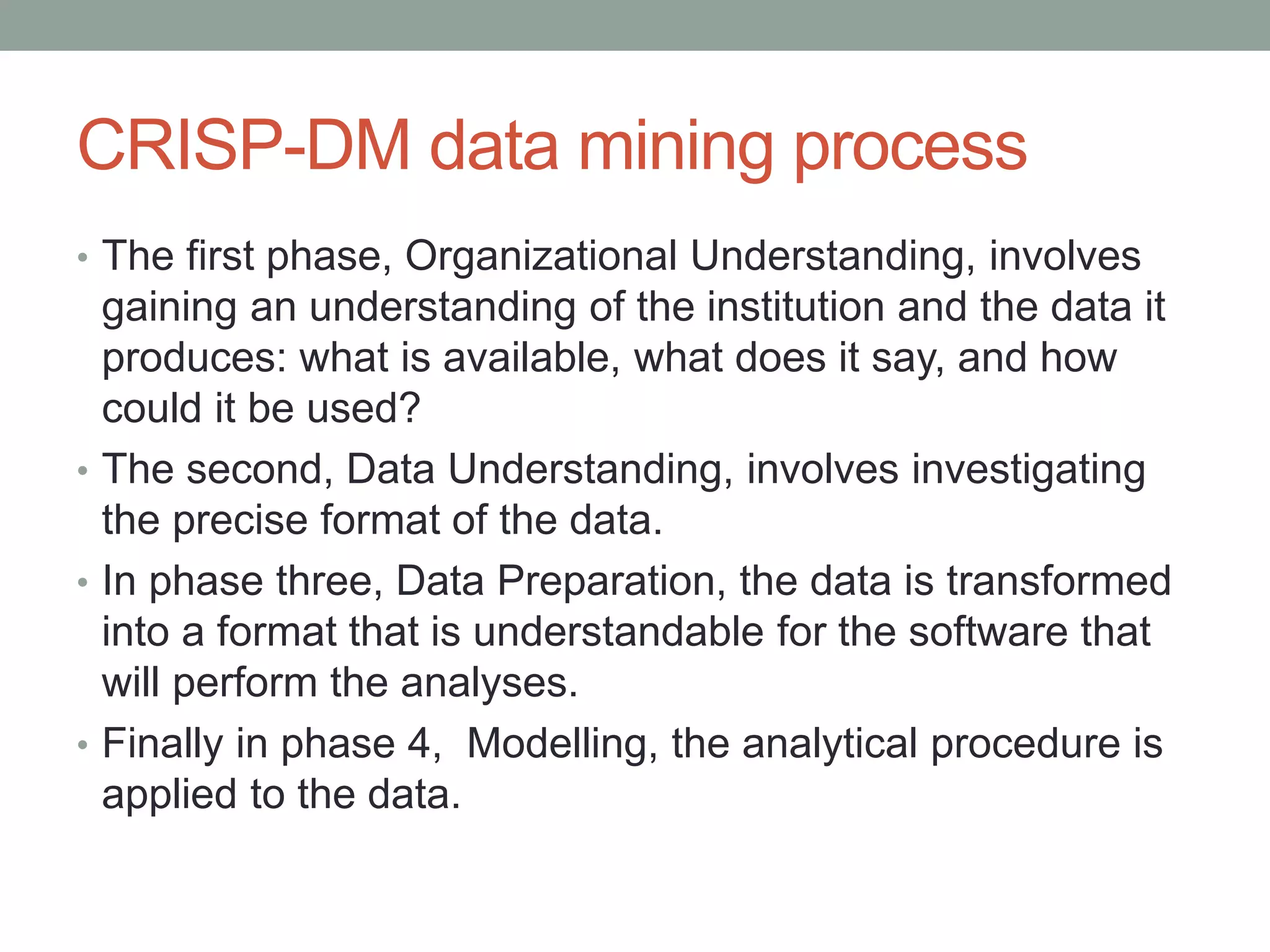 CRISP-DM data mining process
• The first phase, Organizational Understanding, involves
gaining an understanding of the institution and the data it
produces: what is available, what does it say, and how
could it be used?
• The second, Data Understanding, involves investigating
the precise format of the data.
• In phase three, Data Preparation, the data is transformed
into a format that is understandable for the software that
will perform the analyses.
• Finally in phase 4, Modelling, the analytical procedure is
applied to the data.
 