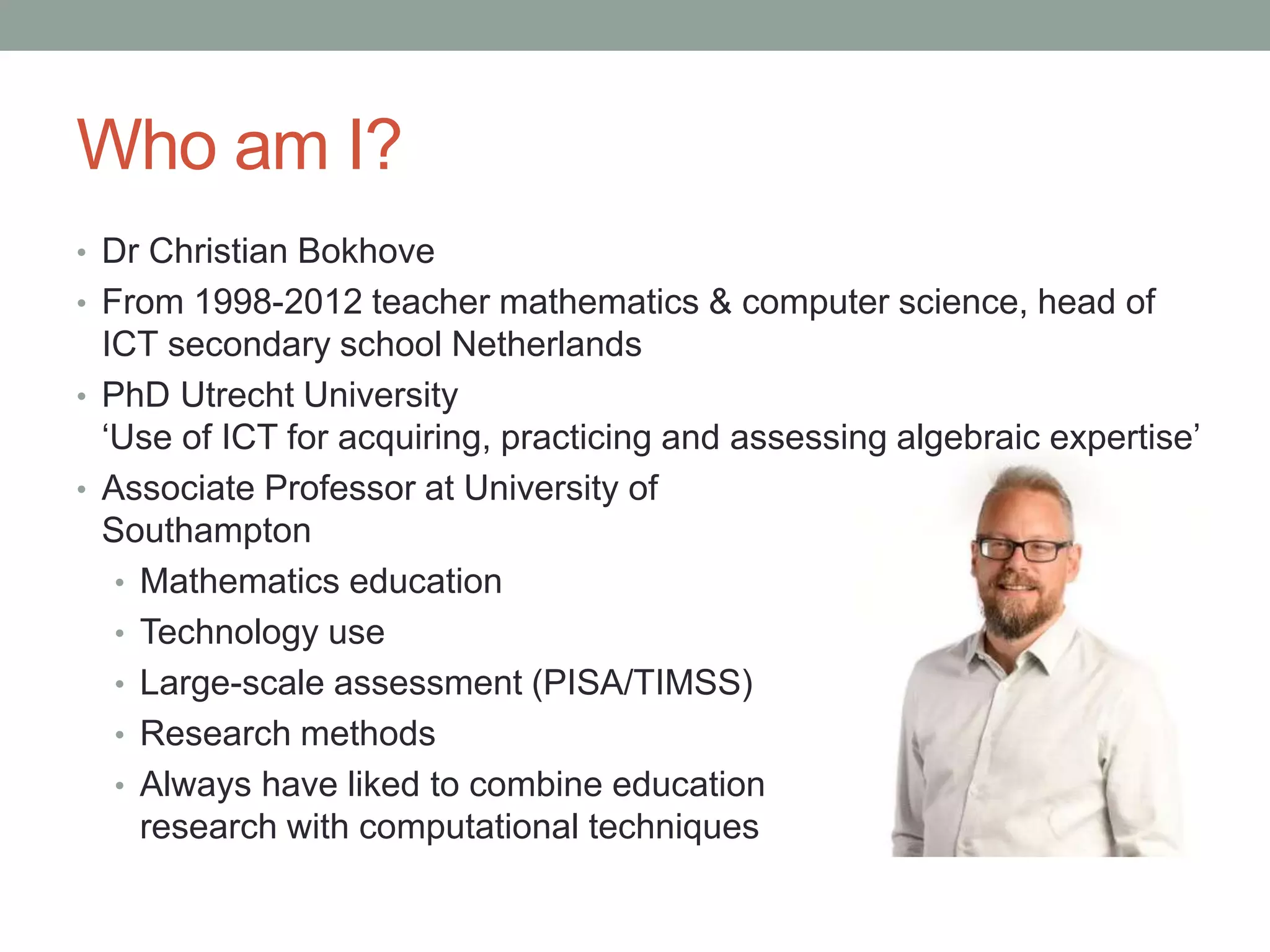 Who am I?
• Dr Christian Bokhove
• From 1998-2012 teacher mathematics & computer science, head of
ICT secondary school Netherlands
• PhD Utrecht University
‘Use of ICT for acquiring, practicing and assessing algebraic expertise’
• Associate Professor at University of
Southampton
• Mathematics education
• Technology use
• Large-scale assessment (PISA/TIMSS)
• Research methods
• Always have liked to combine education
research with computational techniques
 