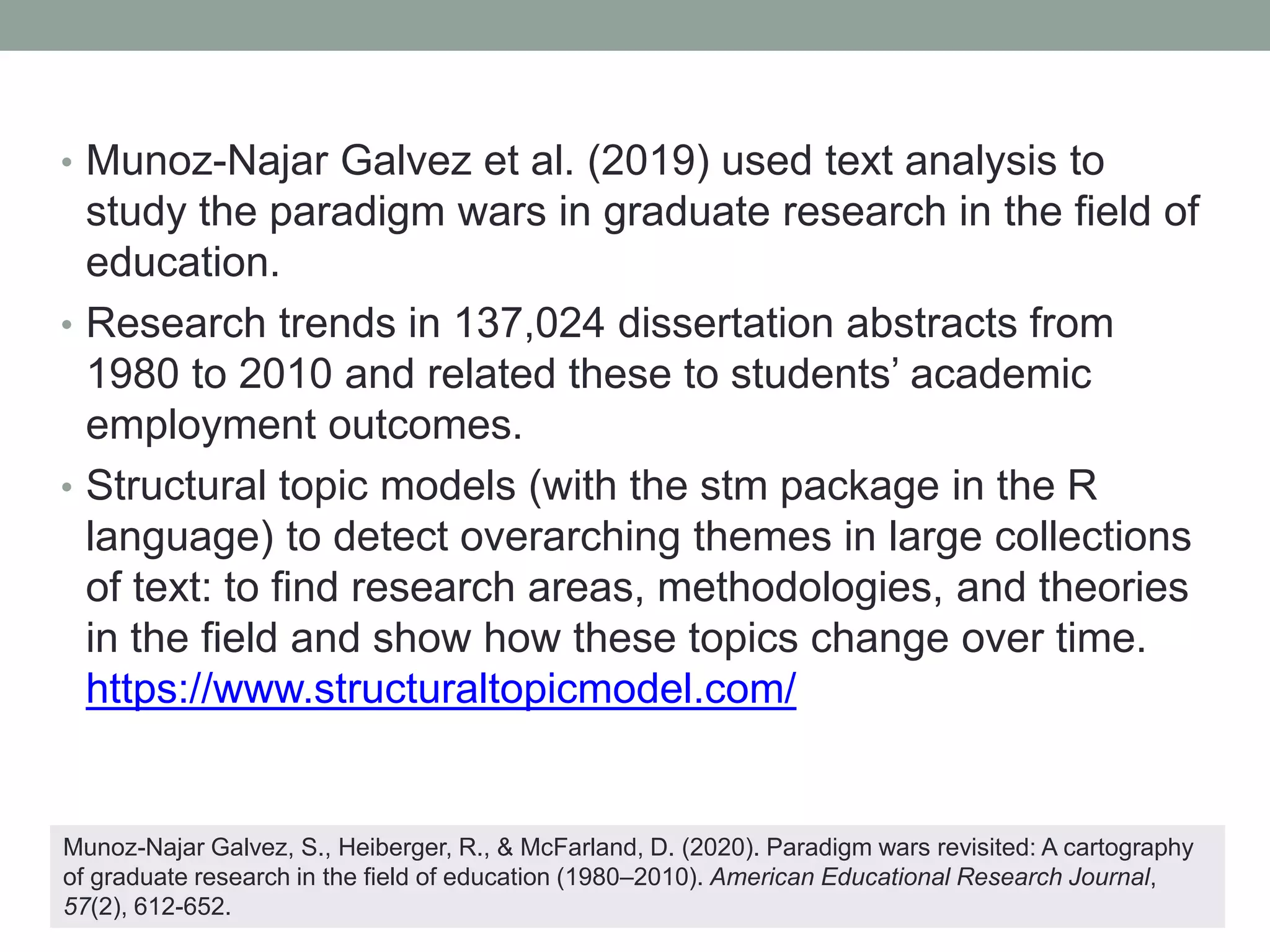 • Munoz-Najar Galvez et al. (2019) used text analysis to
study the paradigm wars in graduate research in the field of
education.
• Research trends in 137,024 dissertation abstracts from
1980 to 2010 and related these to students’ academic
employment outcomes.
• Structural topic models (with the stm package in the R
language) to detect overarching themes in large collections
of text: to find research areas, methodologies, and theories
in the field and show how these topics change over time.
https://www.structuraltopicmodel.com/
Munoz-Najar Galvez, S., Heiberger, R., & McFarland, D. (2020). Paradigm wars revisited: A cartography
of graduate research in the field of education (1980–2010). American Educational Research Journal,
57(2), 612-652.
 