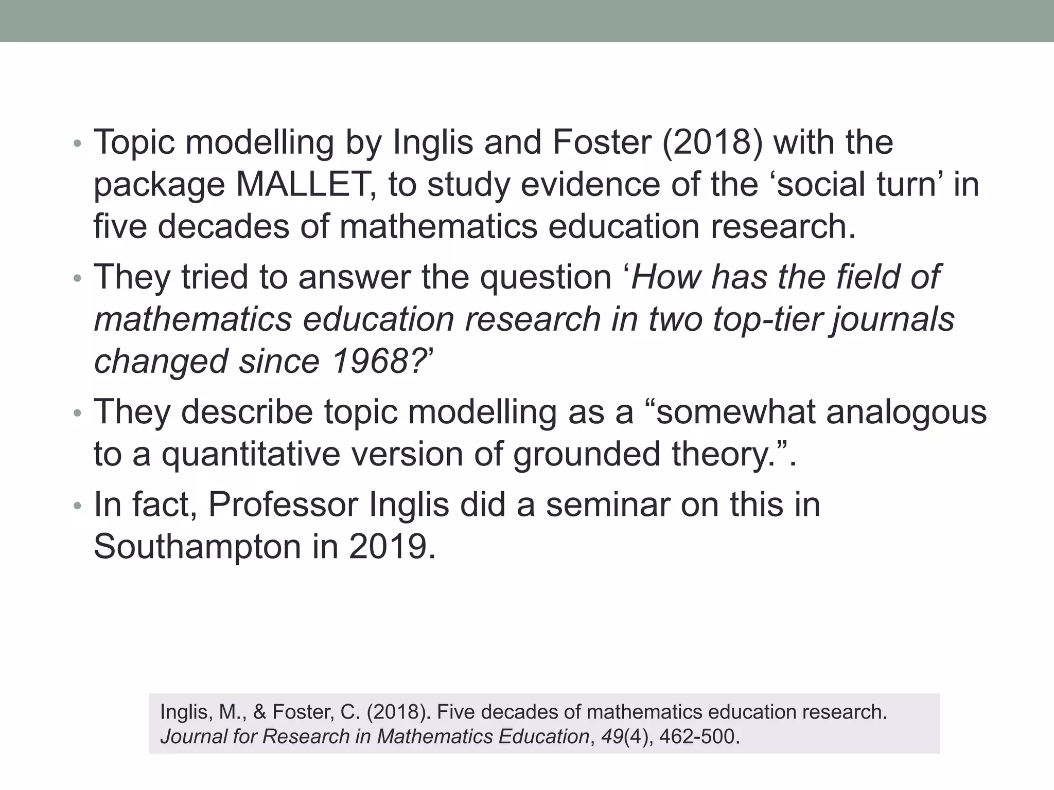 • Topic modelling by Inglis and Foster (2018) with the
package MALLET, to study evidence of the ‘social turn’ in
five decades of mathematics education research.
• They tried to answer the question ‘How has the field of
mathematics education research in two top-tier journals
changed since 1968?’
• They describe topic modelling as a “somewhat analogous
to a quantitative version of grounded theory.”.
• In fact, Professor Inglis did a seminar on this in
Southampton in 2019.
Inglis, M., & Foster, C. (2018). Five decades of mathematics education research.
Journal for Research in Mathematics Education, 49(4), 462-500.
 