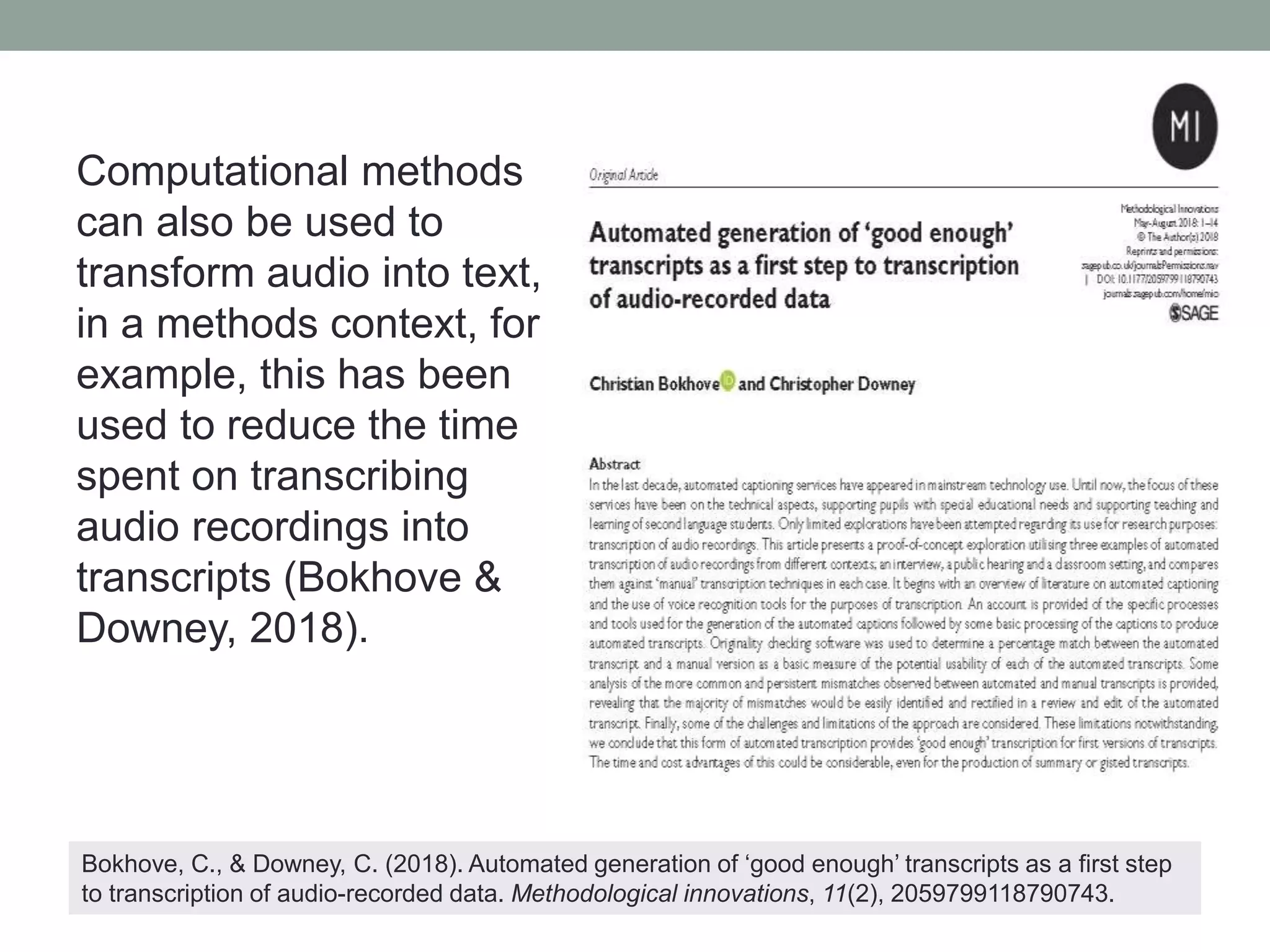 Computational methods
can also be used to
transform audio into text,
in a methods context, for
example, this has been
used to reduce the time
spent on transcribing
audio recordings into
transcripts (Bokhove &
Downey, 2018).
Bokhove, C., & Downey, C. (2018). Automated generation of ‘good enough’ transcripts as a first step
to transcription of audio-recorded data. Methodological innovations, 11(2), 2059799118790743.
 