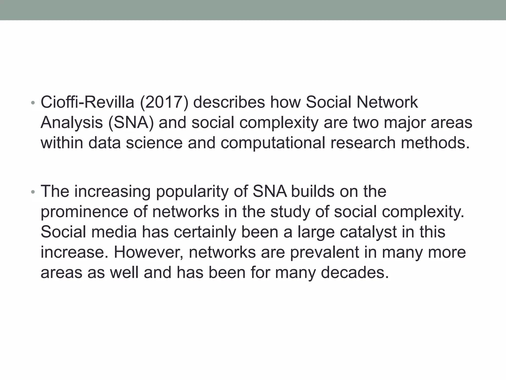 • Cioffi-Revilla (2017) describes how Social Network
Analysis (SNA) and social complexity are two major areas
within data science and computational research methods.
• The increasing popularity of SNA builds on the
prominence of networks in the study of social complexity.
Social media has certainly been a large catalyst in this
increase. However, networks are prevalent in many more
areas as well and has been for many decades.
 