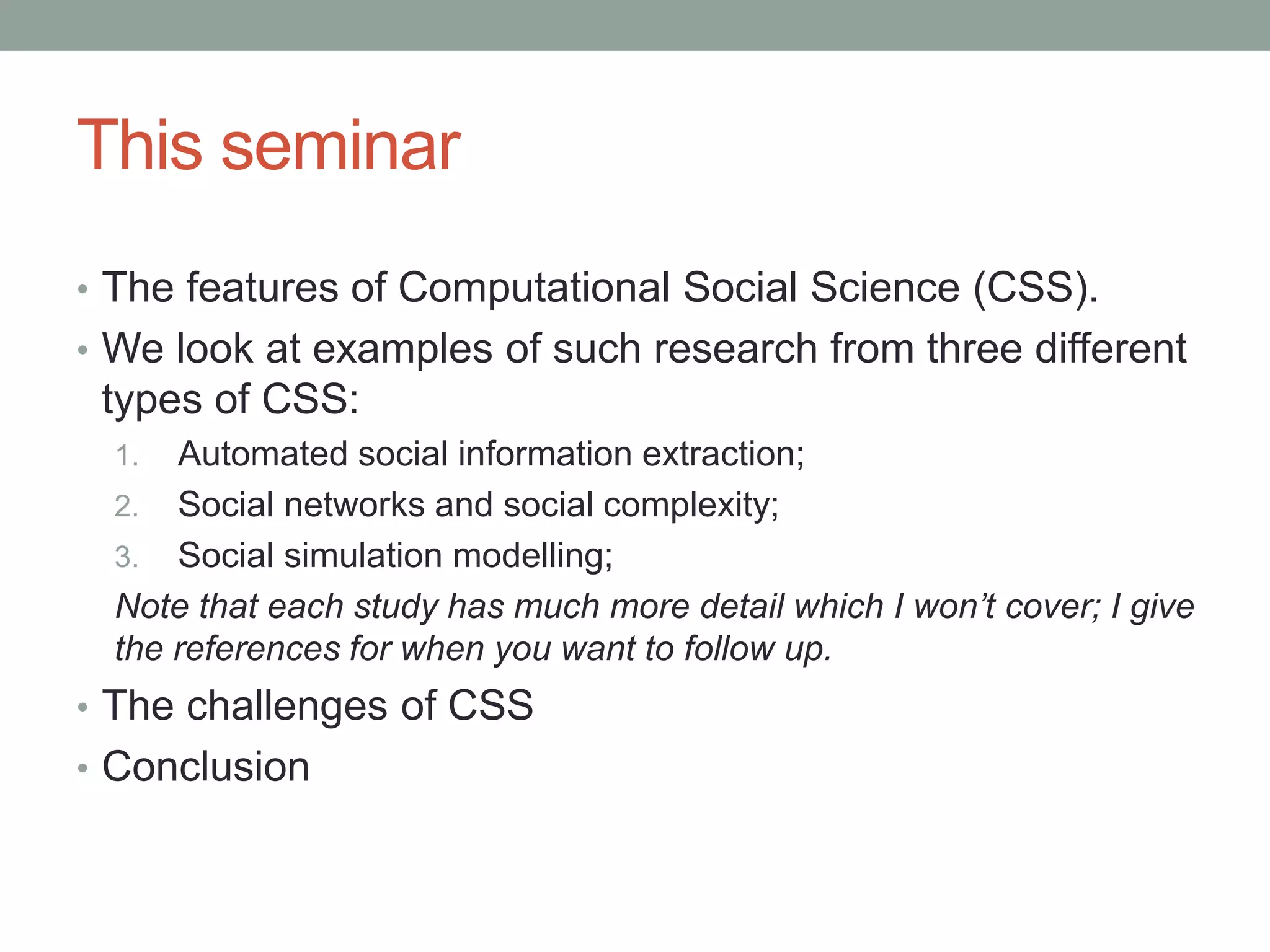 This seminar
• The features of Computational Social Science (CSS).
• We look at examples of such research from three different
types of CSS:
1. Automated social information extraction;
2. Social networks and social complexity;
3. Social simulation modelling;
Note that each study has much more detail which I won’t cover; I give
the references for when you want to follow up.
• The challenges of CSS
• Conclusion
 