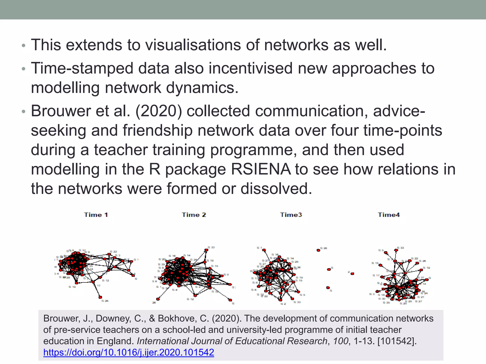 • This extends to visualisations of networks as well.
• Time-stamped data also incentivised new approaches to
modelling network dynamics.
• Brouwer et al. (2020) collected communication, advice-
seeking and friendship network data over four time-points
during a teacher training programme, and then used
modelling in the R package RSIENA to see how relations in
the networks were formed or dissolved.
Brouwer, J., Downey, C., & Bokhove, C. (2020). The development of communication networks
of pre-service teachers on a school-led and university-led programme of initial teacher
education in England. International Journal of Educational Research, 100, 1-13. [101542].
https://doi.org/10.1016/j.ijer.2020.101542
 