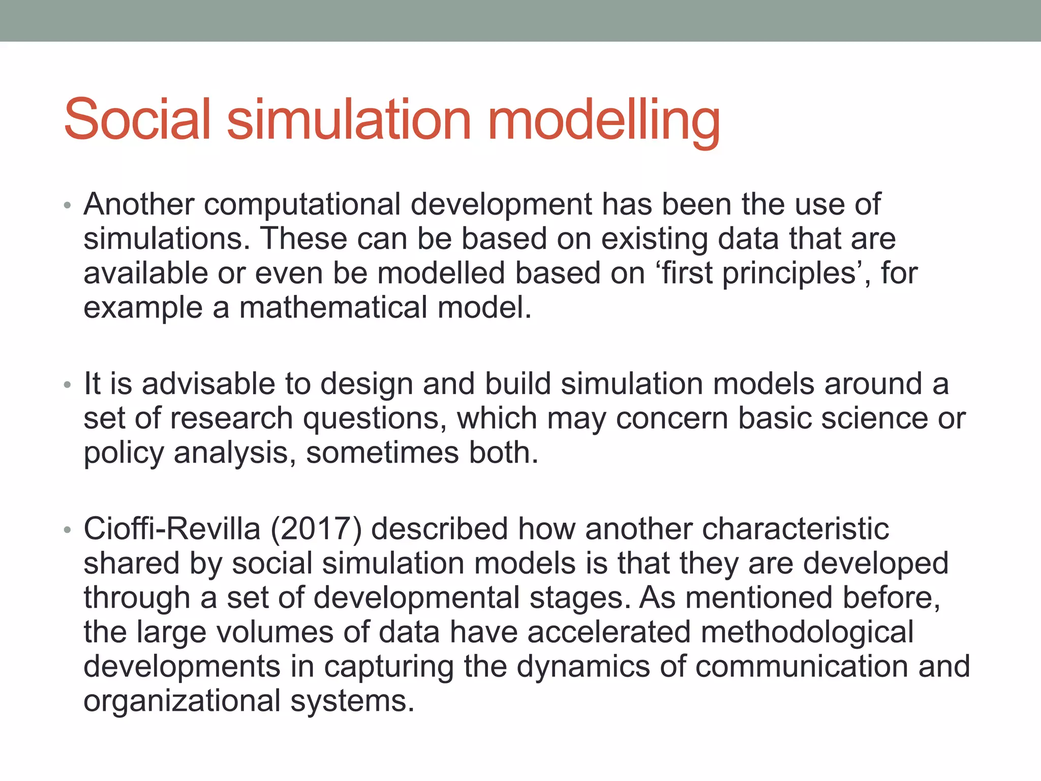 Social simulation modelling
• Another computational development has been the use of
simulations. These can be based on existing data that are
available or even be modelled based on ‘first principles’, for
example a mathematical model.
• It is advisable to design and build simulation models around a
set of research questions, which may concern basic science or
policy analysis, sometimes both.
• Cioffi-Revilla (2017) described how another characteristic
shared by social simulation models is that they are developed
through a set of developmental stages. As mentioned before,
the large volumes of data have accelerated methodological
developments in capturing the dynamics of communication and
organizational systems.
 