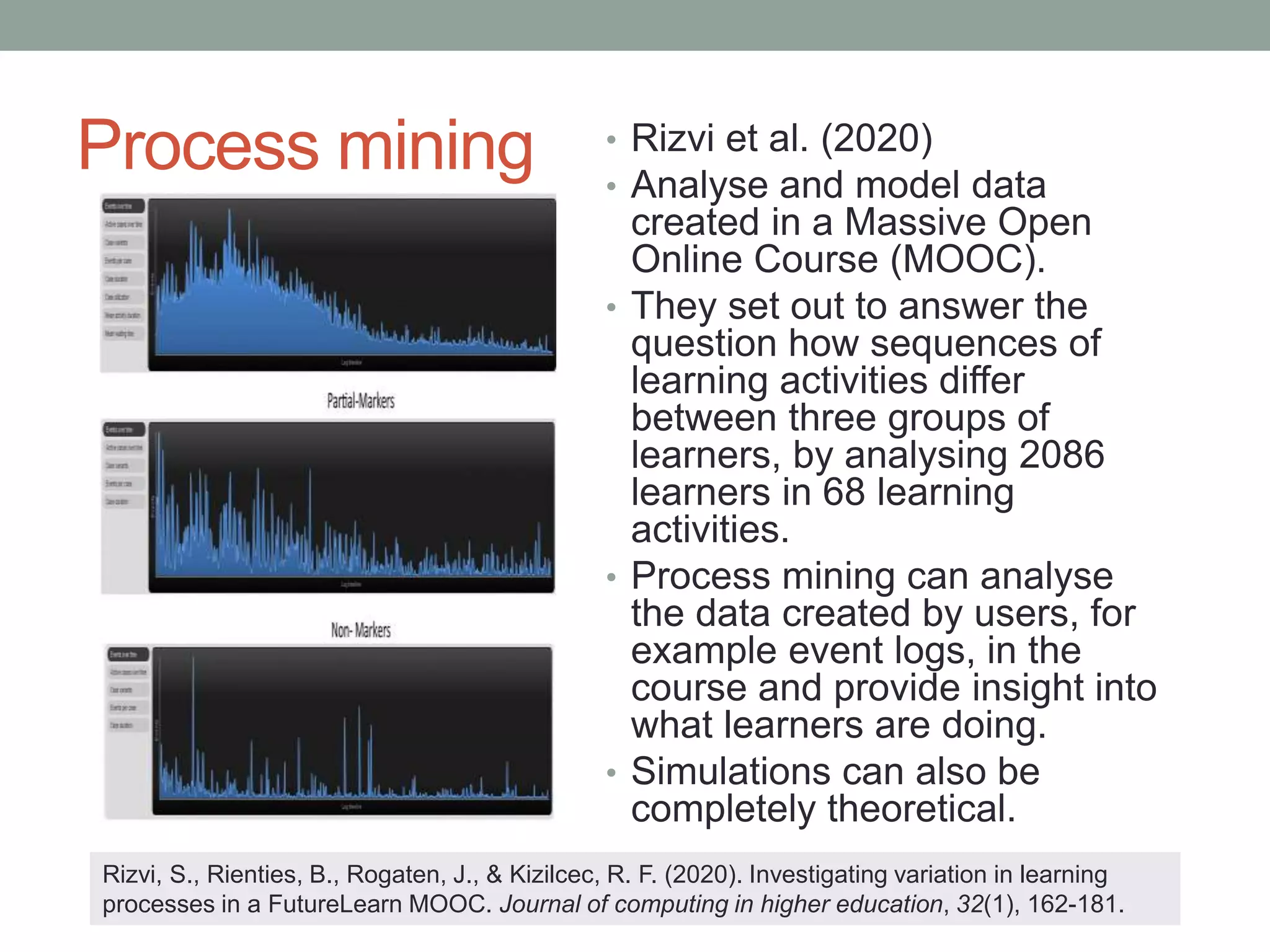 Process mining • Rizvi et al. (2020)
• Analyse and model data
created in a Massive Open
Online Course (MOOC).
• They set out to answer the
question how sequences of
learning activities differ
between three groups of
learners, by analysing 2086
learners in 68 learning
activities.
• Process mining can analyse
the data created by users, for
example event logs, in the
course and provide insight into
what learners are doing.
• Simulations can also be
completely theoretical.
Rizvi, S., Rienties, B., Rogaten, J., & Kizilcec, R. F. (2020). Investigating variation in learning
processes in a FutureLearn MOOC. Journal of computing in higher education, 32(1), 162-181.
 