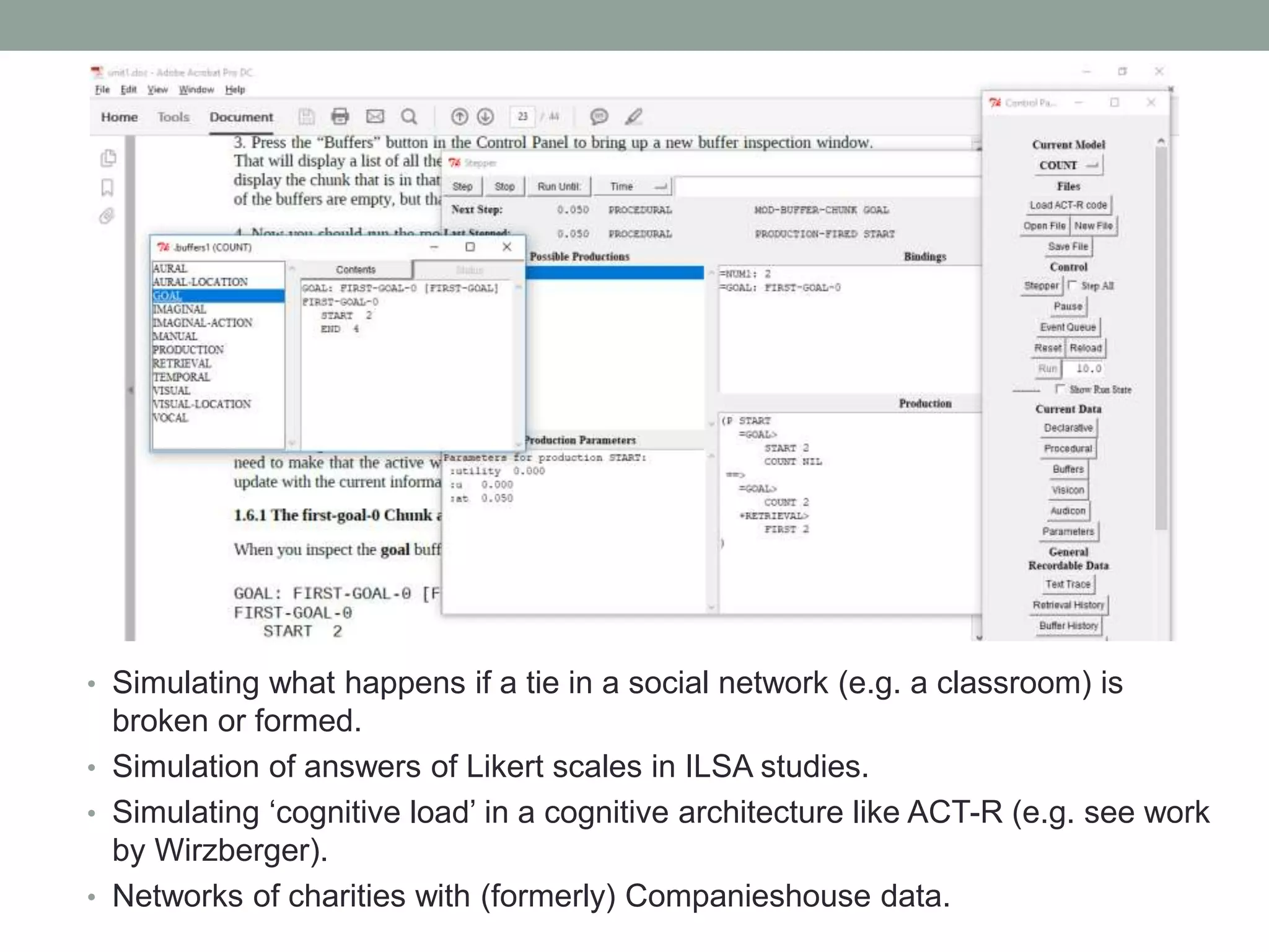 • Simulating what happens if a tie in a social network (e.g. a classroom) is
broken or formed.
• Simulation of answers of Likert scales in ILSA studies.
• Simulating ‘cognitive load’ in a cognitive architecture like ACT-R (e.g. see work
by Wirzberger).
• Networks of charities with (formerly) Companieshouse data.
 