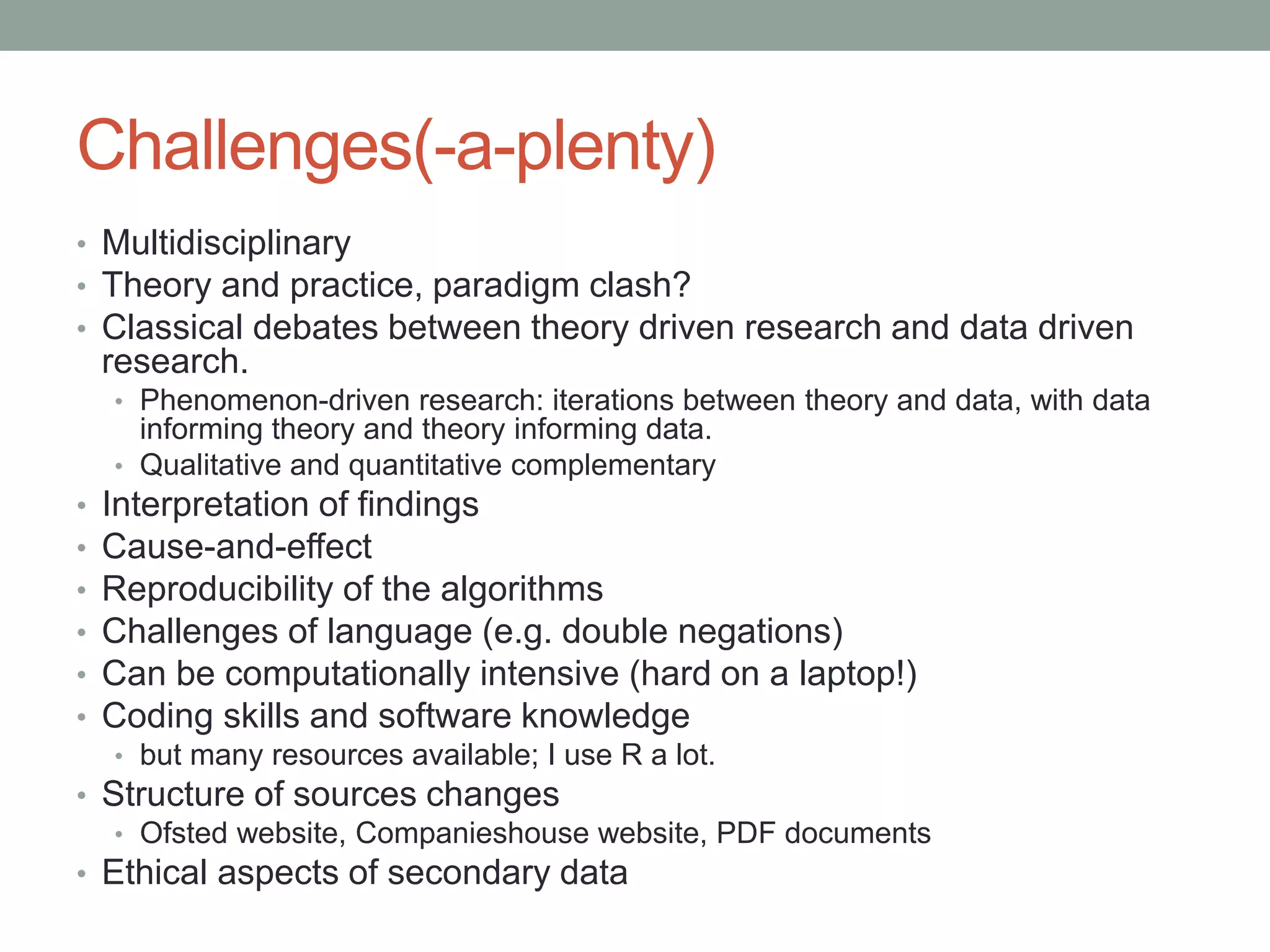 Challenges(-a-plenty)
• Multidisciplinary
• Theory and practice, paradigm clash?
• Classical debates between theory driven research and data driven
research.
• Phenomenon-driven research: iterations between theory and data, with data
informing theory and theory informing data.
• Qualitative and quantitative complementary
• Interpretation of findings
• Cause-and-effect
• Reproducibility of the algorithms
• Challenges of language (e.g. double negations)
• Can be computationally intensive (hard on a laptop!)
• Coding skills and software knowledge
• but many resources available; I use R a lot.
• Structure of sources changes
• Ofsted website, Companieshouse website, PDF documents
• Ethical aspects of secondary data
 