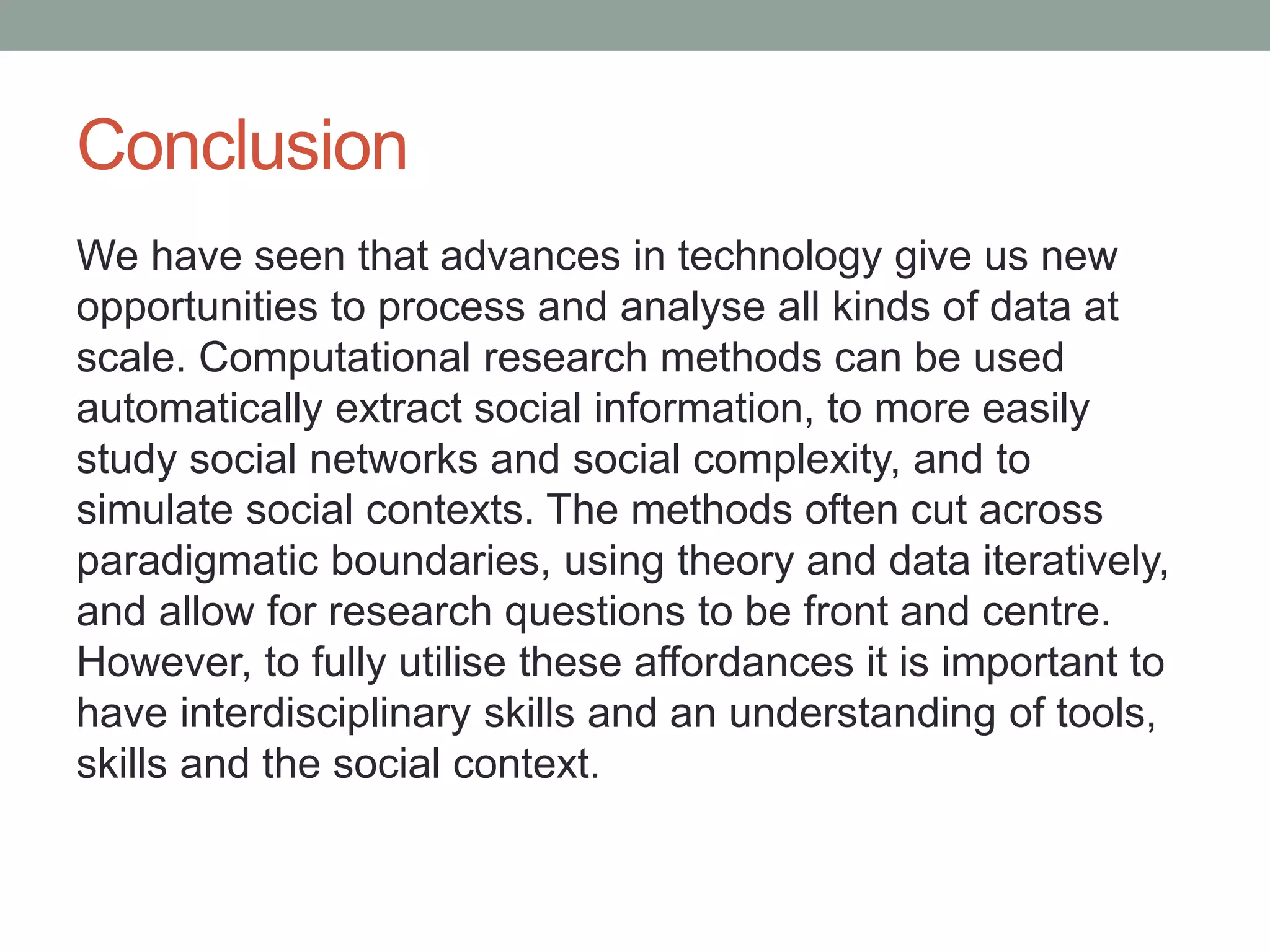 Conclusion
We have seen that advances in technology give us new
opportunities to process and analyse all kinds of data at
scale. Computational research methods can be used
automatically extract social information, to more easily
study social networks and social complexity, and to
simulate social contexts. The methods often cut across
paradigmatic boundaries, using theory and data iteratively,
and allow for research questions to be front and centre.
However, to fully utilise these affordances it is important to
have interdisciplinary skills and an understanding of tools,
skills and the social context.
 