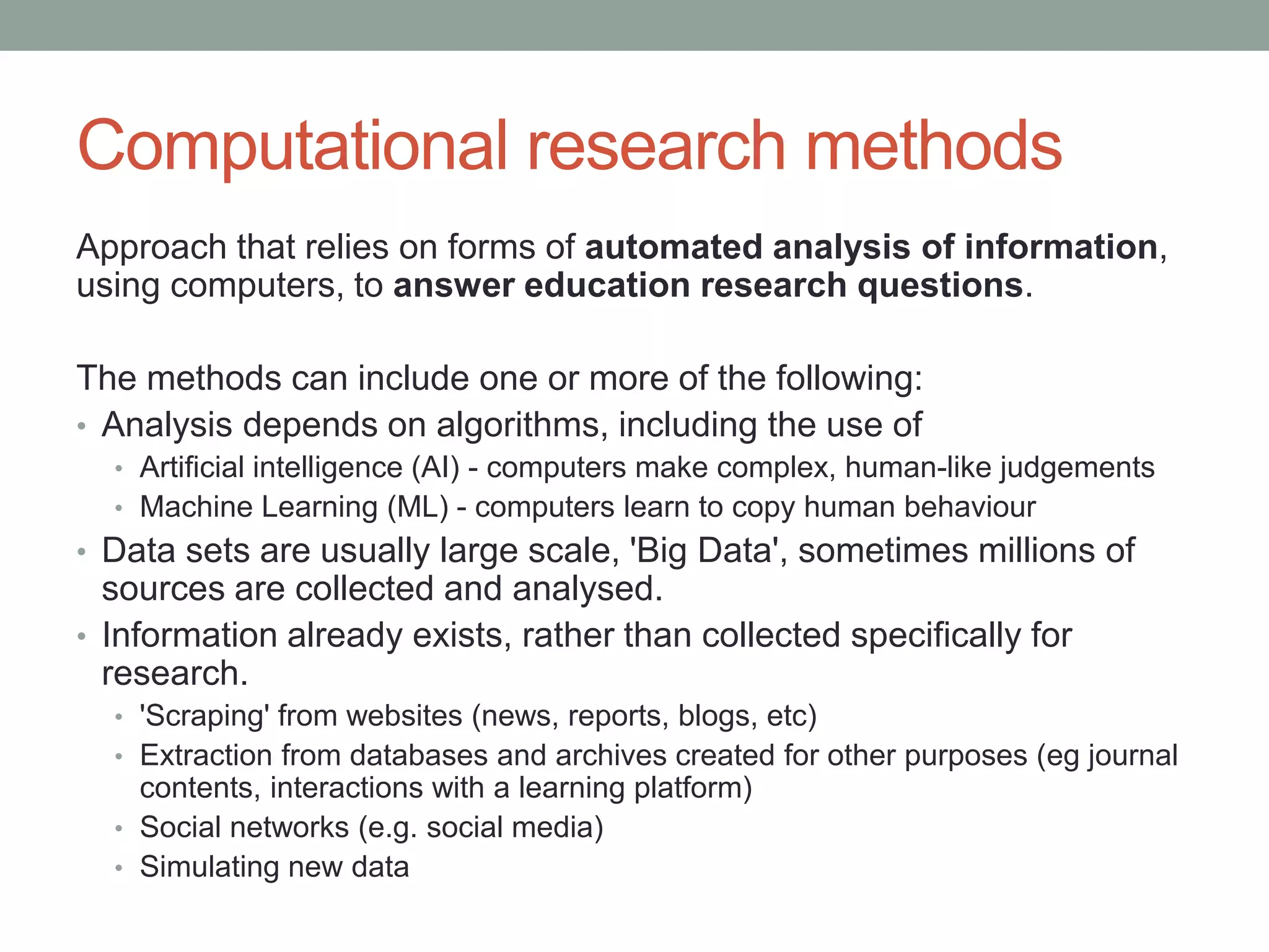 Computational research methods
Approach that relies on forms of automated analysis of information,
using computers, to answer education research questions.
The methods can include one or more of the following:
• Analysis depends on algorithms, including the use of
• Artificial intelligence (AI) - computers make complex, human-like judgements
• Machine Learning (ML) - computers learn to copy human behaviour
• Data sets are usually large scale, 'Big Data', sometimes millions of
sources are collected and analysed.
• Information already exists, rather than collected specifically for
research.
• 'Scraping' from websites (news, reports, blogs, etc)
• Extraction from databases and archives created for other purposes (eg journal
contents, interactions with a learning platform)
• Social networks (e.g. social media)
• Simulating new data
 