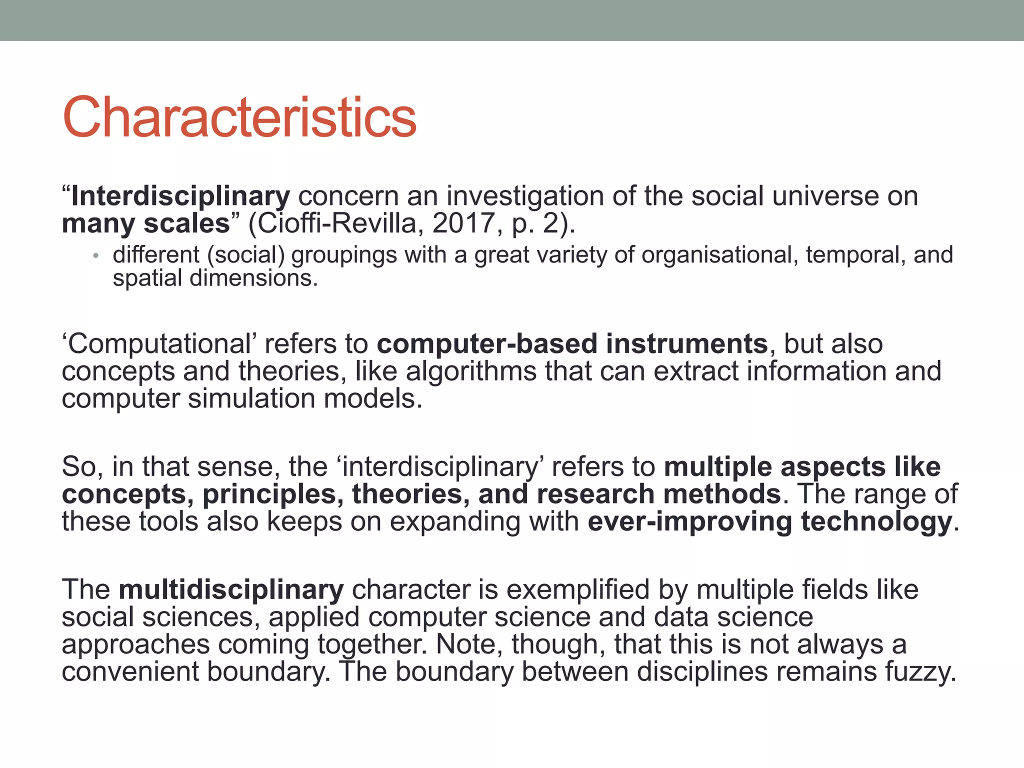 Characteristics
“Interdisciplinary concern an investigation of the social universe on
many scales” (Cioffi-Revilla, 2017, p. 2).
• different (social) groupings with a great variety of organisational, temporal, and
spatial dimensions.
‘Computational’ refers to computer-based instruments, but also
concepts and theories, like algorithms that can extract information and
computer simulation models.
So, in that sense, the ‘interdisciplinary’ refers to multiple aspects like
concepts, principles, theories, and research methods. The range of
these tools also keeps on expanding with ever-improving technology.
The multidisciplinary character is exemplified by multiple fields like
social sciences, applied computer science and data science
approaches coming together. Note, though, that this is not always a
convenient boundary. The boundary between disciplines remains fuzzy.
 