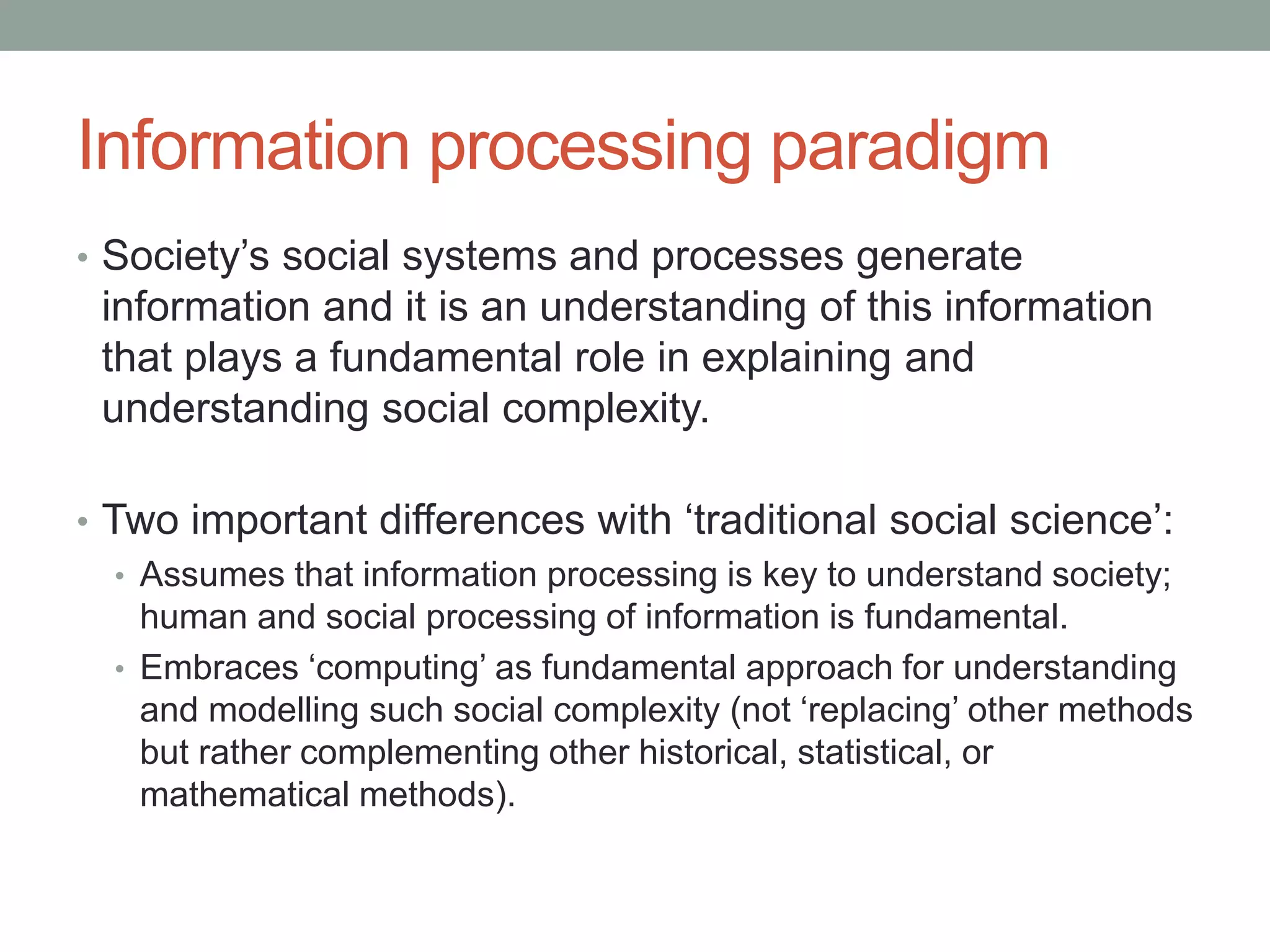 Information processing paradigm
• Society’s social systems and processes generate
information and it is an understanding of this information
that plays a fundamental role in explaining and
understanding social complexity.
• Two important differences with ‘traditional social science’:
• Assumes that information processing is key to understand society;
human and social processing of information is fundamental.
• Embraces ‘computing’ as fundamental approach for understanding
and modelling such social complexity (not ‘replacing’ other methods
but rather complementing other historical, statistical, or
mathematical methods).
 