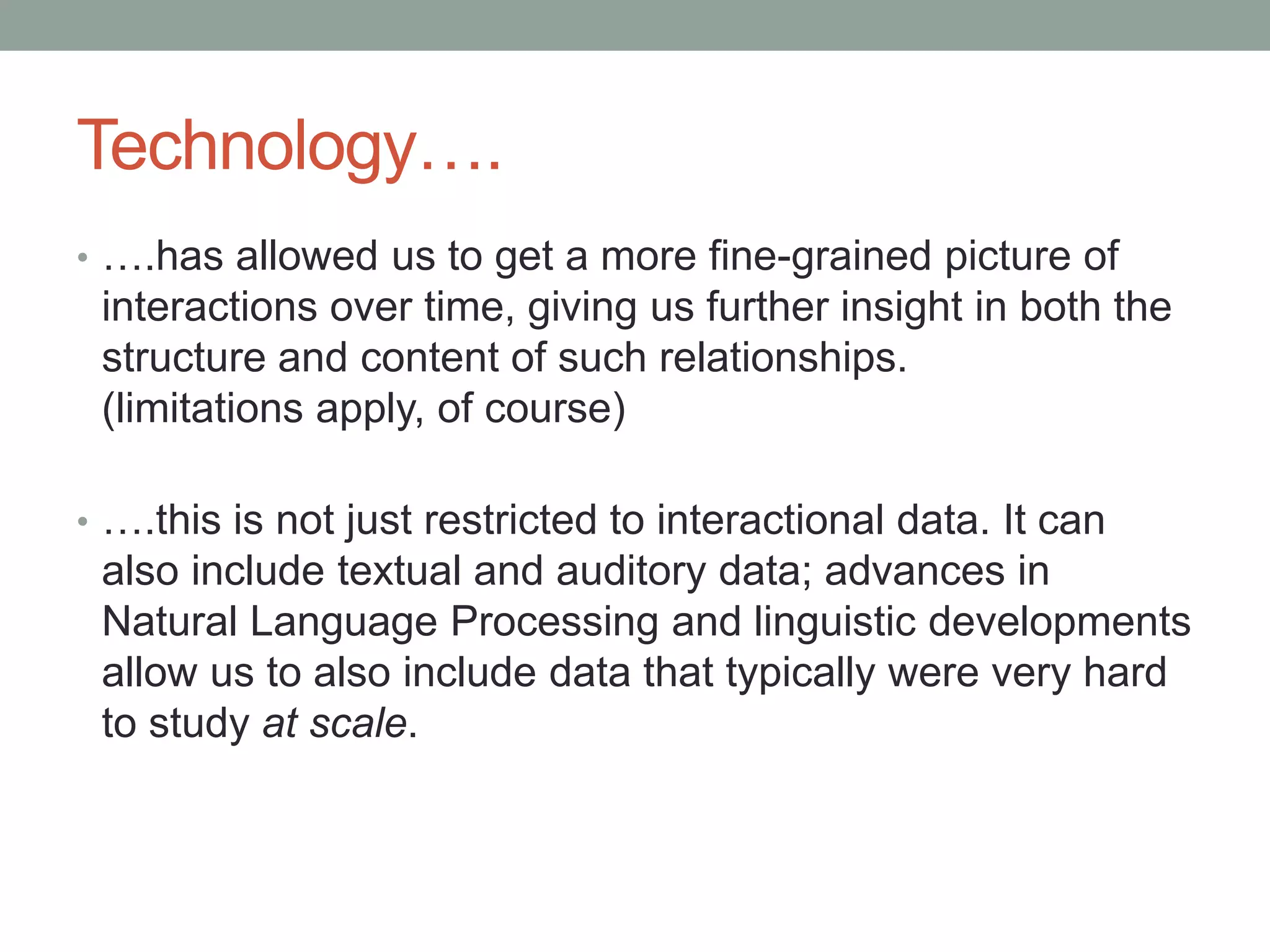 Technology….
• ….has allowed us to get a more fine-grained picture of
interactions over time, giving us further insight in both the
structure and content of such relationships.
(limitations apply, of course)
• ….this is not just restricted to interactional data. It can
also include textual and auditory data; advances in
Natural Language Processing and linguistic developments
allow us to also include data that typically were very hard
to study at scale.
 
