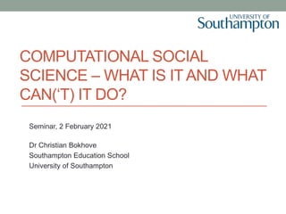 COMPUTATIONAL SOCIAL
SCIENCE – WHAT IS IT AND WHAT
CAN(‘T) IT DO?
Seminar, 2 February 2021
Dr Christian Bokhove
Southampton Education School
University of Southampton
 