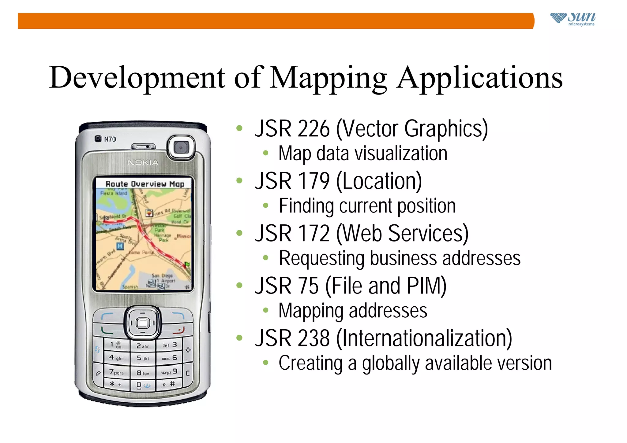 Development of Mapping Applications
                 • JSR 226 (Vector Graphics)
                    • Map data visualization
                 • JSR 179 (Location)
   23 Main St.      • Finding current position
                 • JSR 172 (Web Services)
                    • Requesting business addresses
                 • JSR 75 (File and PIM)
                    • Mapping addresses
                 • JSR 238 (Internationalization)
                    • Creating a globally available version
 