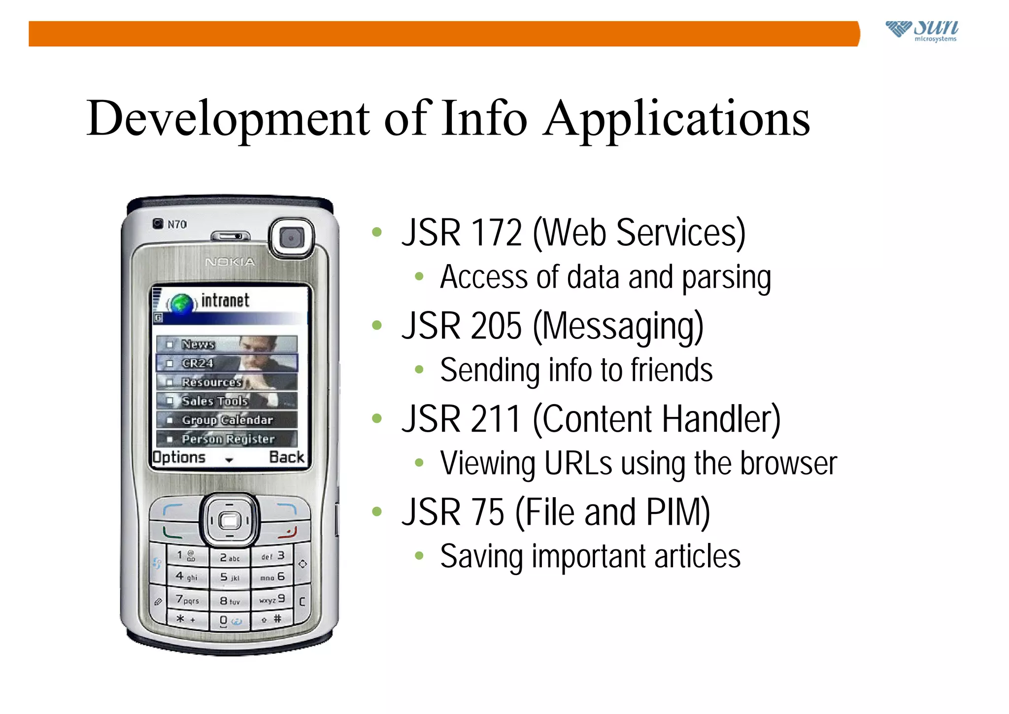 Development of Info Applications

            • JSR 172 (Web Services)
              • Access of data and parsing
            • JSR 205 (Messaging)
              • Sending info to friends
            • JSR 211 (Content Handler)
              • Viewing URLs using the browser
            • JSR 75 (File and PIM)
              • Saving important articles
 