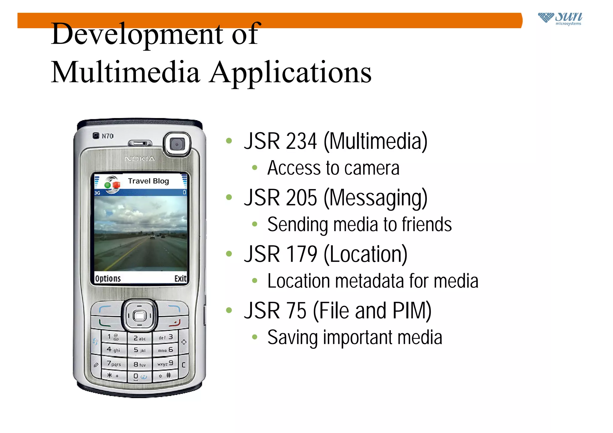 Development of
Multimedia Applications

                            • JSR 234 (Multimedia)
          Travel Blog
                              • Access to camera
   Snow on Silicon Valley
   hills!
                            • JSR 205 (Messaging)
                              • Sending media to friends
                            • JSR 179 (Location)
                              • Location metadata for media
                            • JSR 75 (File and PIM)
                              • Saving important media
 