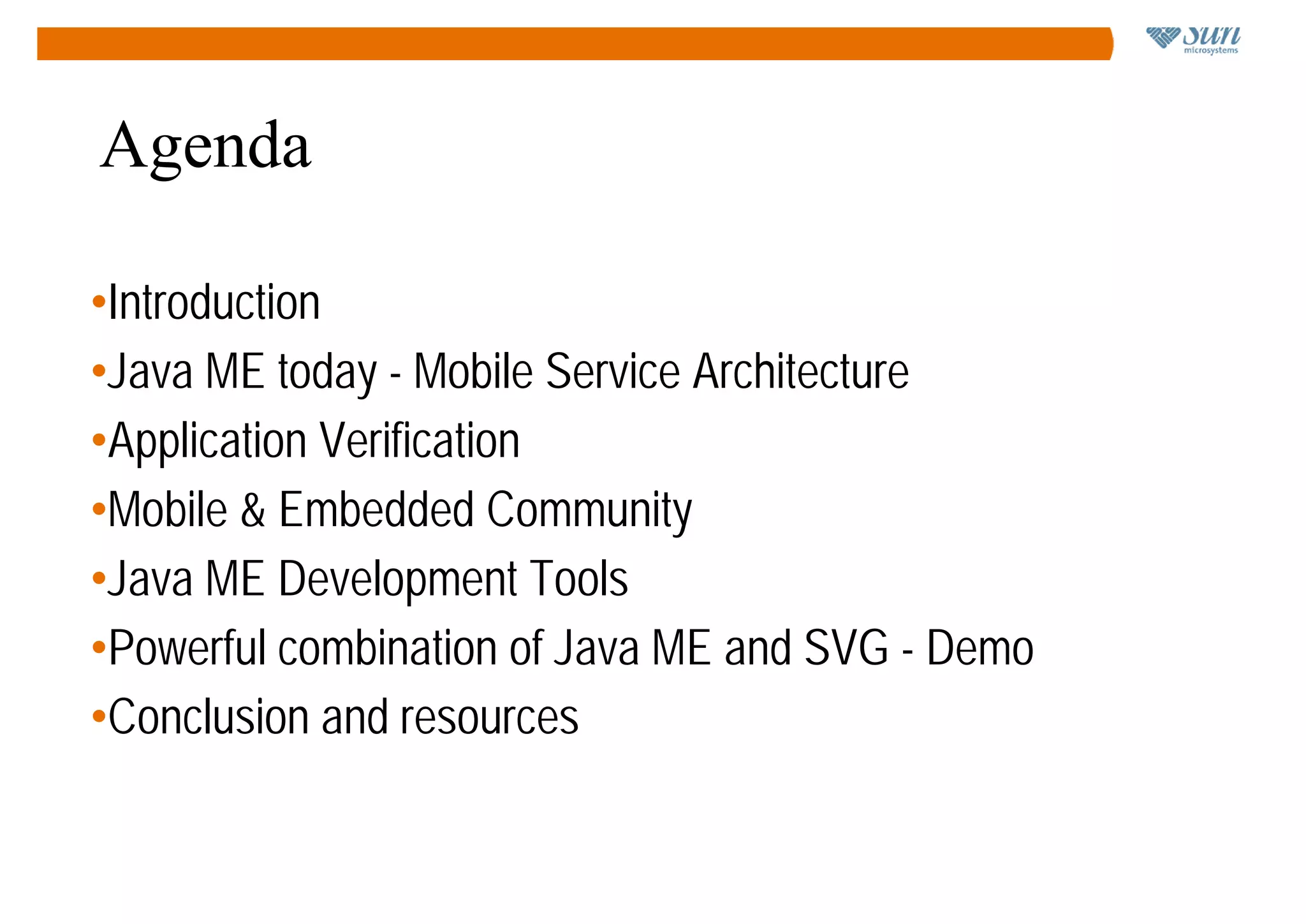 Agenda

•Introduction
•Java ME today - Mobile Service Architecture
•Application Verification
•Mobile & Embedded Community
•Java ME Development Tools
•Powerful combination of Java ME and SVG - Demo
•Conclusion and resources
 