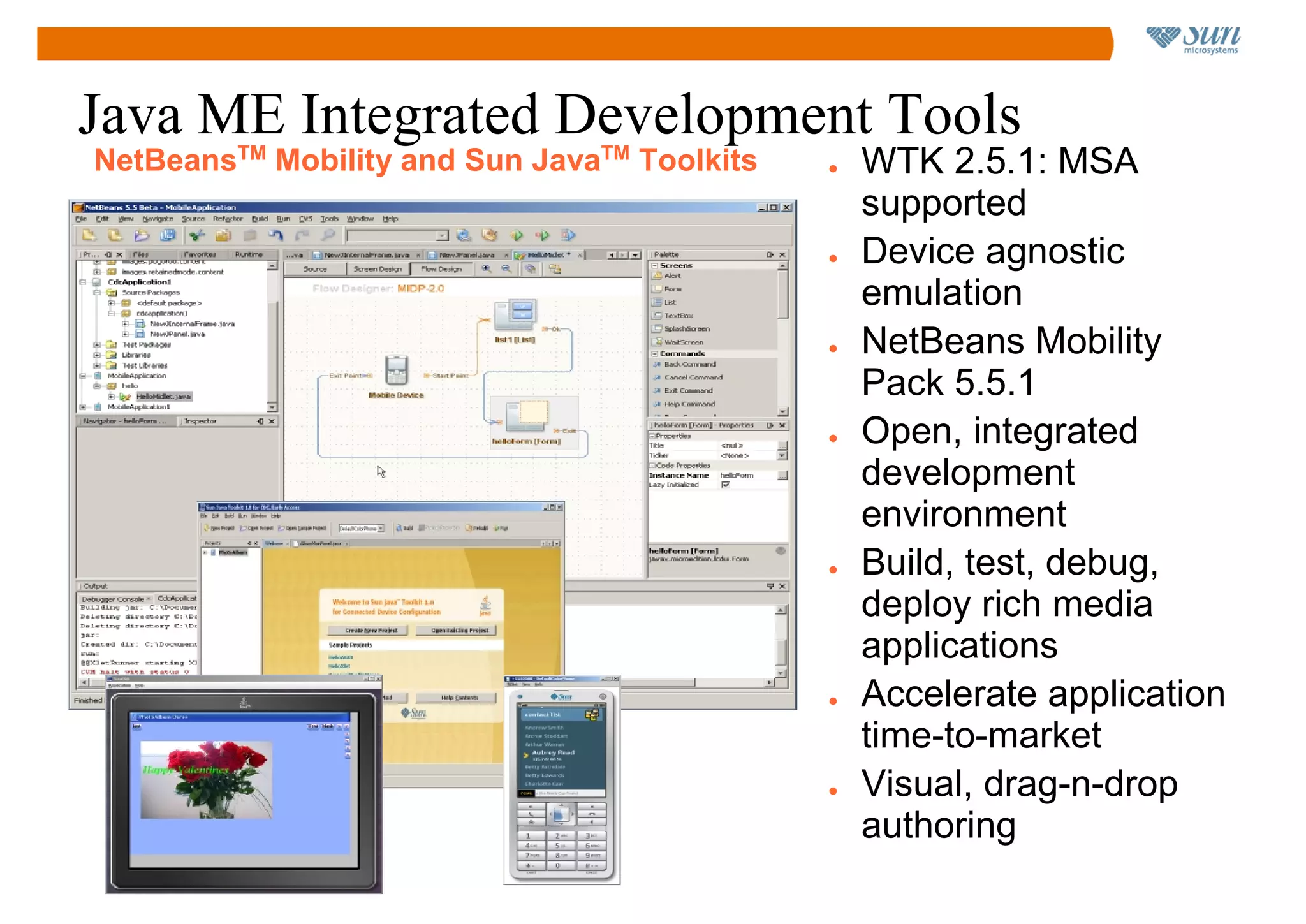 Java ME Integrated Development Tools
NetBeansTM Mobility and Sun JavaTM Toolkits   ●   WTK 2.5.1: MSA
                                                  supported
                                              ●   Device agnostic
                                                  emulation
                                              ●   NetBeans Mobility
                                                  Pack 5.5.1
                                              ●   Open, integrated
                                                  development
                                                  environment
                                              ●   Build, test, debug,
                                                  deploy rich media
                                                  applications
                                              ●   Accelerate application
                                                  time-to-market
                                              ●   Visual, drag-n-drop
                                                  authoring
 