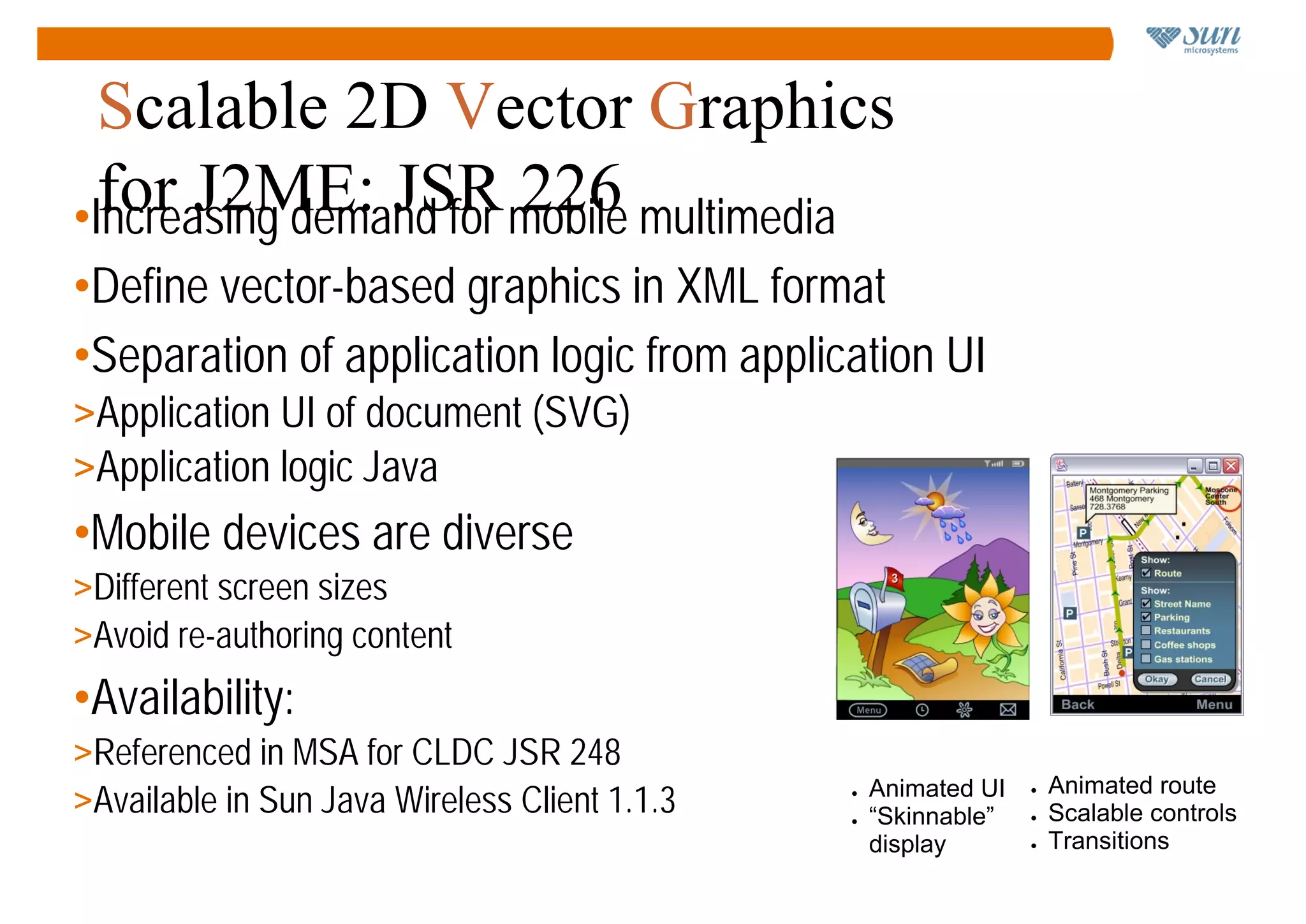 Scalable 2D Vector Graphics
  for J2ME: JSR mobile multimedia
•Increasing demand for 226
•Define vector-based graphics in XML format
•Separation of application logic from application UI
>Application UI of document (SVG)
>Application logic Java
•Mobile devices are diverse
>Different screen sizes
>Avoid re-authoring content
•Availability:
>Referenced in MSA for CLDC JSR 248
                                                                     Animated route
>Available in Sun Java Wireless Client 1.1.3       Animated UI
                                               ●                 ●

                                               ●   “Skinnable”   ●   Scalable controls
                                                   display       ●   Transitions
 