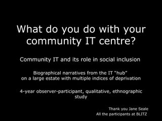 What do you do with your community IT centre? Community IT and its role in social inclusion  Biographical narratives from the IT “hub”  on a large estate with multiple indices of deprivation 4-year observer-participant, qualitative, ethnographic study Thank you Jane Seale A ll the participants at BLITZ  
