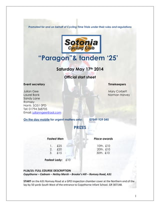 1
Promoted for and on behalf of Cycling Time Trials under their rules and regulations
“Paragon”& tandem ‘25’
Saturday May 17th 2014
Official start sheet
Event secretary Timekeepers
Julian Gee Mary Corbett
Laurel Bank Norman Harvey
Sandy Lane
Romsey
Hants SO51 0PD
Tel: 01794 368705
Email; julianngee@aol.com
On the day mobile for urgent matters only: 07549 939 045
PRIZES
Fastest Men Place awards
1. £25 10th. £10
2. £20 20th. £10
3. £15 30th. £10
Fastest Lady: £10
P128/25: FULL COURSE DESCRIPTION
Copythorne – Cadnam – Netley Marsh – Brooke’s Hill – Romsey Road, A31
START on the A31 Romsey Road at a GPO inspection chamber cover at the Northern end of the
lay-by 50 yards South West of the entrance to Copythorne Infant School. GR 307148.
 