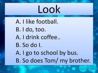 Look
A. I like football.
B. I do, too.
A. I drink coffee..
B. So do I.
A. I go to school by bus.
B. So does Tom/ my brother.

 