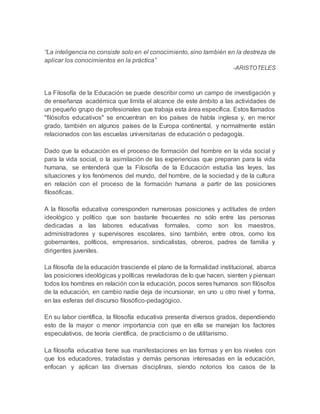 “La inteligencia no consiste solo en el conocimiento, sino también en la destreza de
aplicar los conocimientos en la práctica”
-ARISTOTELES
La Filosofía de la Educación se puede describir como un campo de investigación y
de enseñanza académica que limita el alcance de este ámbito a las actividades de
un pequeño grupo de profesionales que trabaja esta área específica. Estos llamados
"filósofos educativos" se encuentran en los países de habla inglesa y, en menor
grado, también en algunos países de la Europa continental, y normalmente están
relacionados con las escuelas universitarias de educación o pedagogía.
Dado que la educación es el proceso de formación del hombre en la vida social y
para la vida social, o la asimilación de las experiencias que preparan para la vida
humana, se entenderá que la Filosofía de la Educación estudia las leyes, las
situaciones y los fenómenos del mundo, del hombre, de la sociedad y de la cultura
en relación con el proceso de la formación humana a partir de las posiciones
filosóficas.
A la filosofía educativa corresponden numerosas posiciones y actitudes de orden
ideológico y político que son bastante frecuentes no sólo entre las personas
dedicadas a las labores educativas formales, como son los maestros,
administradores y supervisores escolares, sino también, entre otros, como los
gobernantes, políticos, empresarios, sindicalistas, obreros, padres de familia y
dirigentes juveniles.
La filosofía de la educación trasciende el plano de la formalidad institucional, abarca
las posiciones ideológicas y políticas reveladoras de lo que hacen, sienten y piensan
todos los hombres en relación con la educación, pocos seres humanos son filósofos
de la educación, en cambio nadie deja de incursionar, en uno u otro nivel y forma,
en las esferas del discurso filosófico-pedagógico.
En su labor científica, la filosofía educativa presenta diversos grados, dependiendo
esto de la mayor o menor importancia con que en ella se manejan los factores
especulativos, de teoría científica, de practicismo o de utilitarismo.
La filosofía educativa tiene sus manifestaciones en las formas y en los niveles con
que los educadores, tratadistas y demás personas interesadas en la educación,
enfocan y aplican las diversas disciplinas, siendo notorios los casos de la
 